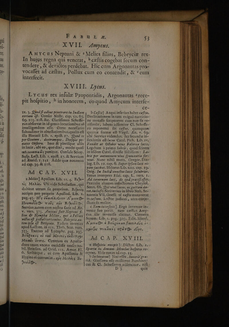 M- u [ tffe j yj Tn- (ft. yt Fa 5 X VII bx xm $3 Amyceus. interfecit. Ix. 3. Qteod fi adbuc penetvare in Indiam certum efl. Confer Noftr. cap. $2. 63. 69. 103. 108, &amp;c. Clariffimus Scheffe- rus obfervat in id genus locutionibus o^ intelligendum eífe, Certe neceffario sis en in obteftationibus;qualis eft illa Horatii Lib. r. epift. 17. Qzed te per Genium ,/ dextramque , Deofaue pe- nates Obfecro, 1mo &amp; plerifque aliis in locis , ubi eo , quo dixi, modo quafi quA ovteix 2 6 ponitur, Confule Sciop. Sufp. Le&amp;t. Lib. 1. epift. 17, &amp; Servium ad JEneid. 1, 41. Addequz notamus ad cap. 34. &amp; x68. Ad 5C X P.. X' VIL a Melies] Apollon. Lib. 11. 4. Biov- xig MeAiz. Ubi vide Scholiaften , qui dubitat utrum fit proprium. B;9v»is accipit pro proprio Apollod, Lib. 1r. pag.45. H'e dGaciAeG oz) A uvx (e Iocedyyo- HS No4 Bibsuohs, Servius autem cum noftro facit ad En. V. VetS, 373. JEmycus fuit Neptuni fi- lim dv Nymphe Mclies, qui à Polluce victus eft. pytfali certamine. Bebrycia au- temib[a efl Bithynia. Fadem invenies apud Lactant. in 111. Theb. Stat. vers. 353. Tzetzes ad Lycophr. pag. 195. BéGeuxss oi vup Muazt » cydo zt gi Muvcuy ovvte. Crtetum ex Apolio- doro unam vocem excidiffe cenfet no- bil. Heinfius. ad Qvid. 111. Amor. El. 6. fcribitque , uc cum Apollonio &amp; Hygino ei conveniat , x94 MiARzs Bi- TP cA ce- b Ceflis] Atqui inferius habet ceffuw. Declinationem in tam exiguá narratio- ne mutaffe fcriptorem cum non fit ve- rifimile, lubens adfentior Cl. Scheffe- ro reponenti ibi ceffet. quanquam quartz forme eft Virgil. /En. v. 69. ubi Servius videndus. fta fecundz in- flexionis eft /acss Catal, Pith. Lib. tv. Fundit at. O&amp;fober *»ina. Falerna lacis, Legebam à primo /abrz5 , quod fcirem in iifdem Catal. dixiffe Hilafium : La- bra per autummum vino (bumantia fer- vent. Nunc nihil muto, Gregor. Dia- log. Lib. 11. cap. 6. Super ipfam laci vi- pam jacebat, Yidorus Lib, x1i1. cap. I9. Orig. Im Indis omnibus lacis falubrior. Vetus interpres Eíai. cap. L. vers. r. Ad cavernam laci, de quá pracift efti. Prziulit alteram inflectionem Chryfol. Serm. 66. Qui vini lacus, ne guttam da- ret,inclofit.Scriverius in libro Nob. Se- natoris Vil, Goefii 4v ceflis mutaverat im ce[!um. E.c&amp;or judicet , utra conje- tura fit melior. C Enm interfecit] Ergo inventor in- vento fuo periit. nam caítus Amy- cus lle inveniffe dicitur. Clemens Strom. Lib. 1. pag. 307. Edit. Morcl. A upu(D- o BeSeusxay ÉaciAdos i- HEY TvxAXSS mOOT- dpt. Ad. C. AD uS V AII a Hoefpitio recepit] Di&amp;ys Lib. r. ceptus, Videnotas ad cap. 15. b £n bonerem] Hoc effet , boneris gra- tid. Gloffema effe exiftimar Barthius: cui &amp; Cl. Schefferus adfenritur, nifi D'3 quis
