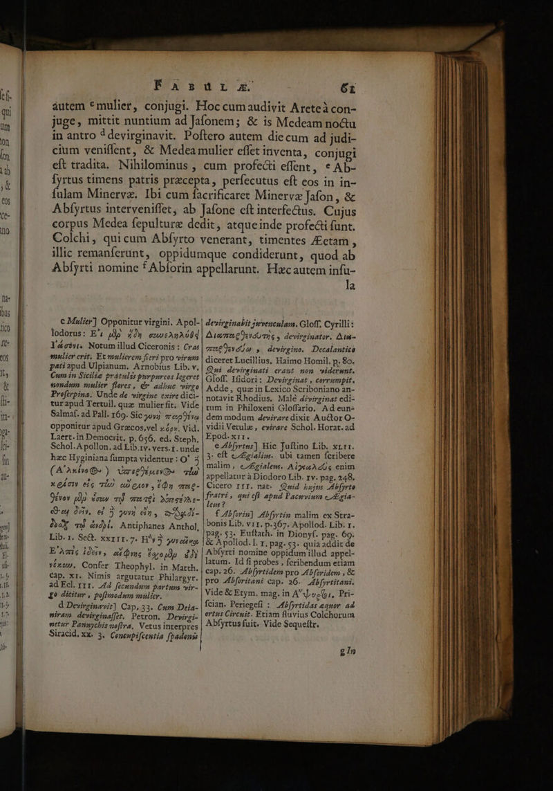 c Malier] Opponitut virgini. Apol- lodorus: E' pp zy enotAnAs0d láéci». Notumillud Ciceronis : Cras mulier crit. Et mulierem fieri pro viram patiapud Ulpianum. Arnobius Lib. v, Cum in Sicilie prátulis purpurcos legeret sondum nulier flores , d adbuc virgo Preftrpina. Unde de virgine exire dici- turapud Tertuil. quz mulierfit; Vide Salmaf. ad Pall. 169. Sic 59v; 2: eo Evo oppottitur apud Grzcos,vel zo», Vid. Laert. in Democrit. p. 656. ed. Steph. Schol.A pollon. ad Lib.1v. vers. i. unde hzc Hyginizna fumpta videntur : O' 3 (A'Axivw OG» ) VastOuiO qiu , E ' »/ » XQACI eic T] no gAoY , 6Ón erng- Ocvov Qdg $ewus T wai MaeeiAa- cru dày. e) oz eia, ogA- dex vd &amp;yd)i. Antiphanes Anthol, Lib. 1. Se. XXIII.7. H3 gu od ox E'Amis ide, ed Dac £40 tuy 22 véxup. Confer Theophyl. in Matth. Cap. xr. Nimis argutatur Philargyr. ad Ecl. rt 1. 44. fecundam partum *vir- £9 dicitur , poflmodum mulicr. d Devireinavit] Cap, 33. Cum Deia- wiram. dewirgina[[et. Petron. Devirgi- netur Pannychis noftra, Vetus interpres Siracid xx. 3.. Coneupifcentia fpadenss la devirginabit jwventulam. Gloff, Cyrilli : Ata e svaUmüG , devirsinator. Ate- uen , devirgino. Decalantico diceret Lucillius, Haimo Homil. p. 80. Qni dewvirsinati erant mon -widerumt. Gloff. Ifidori: Devinginat , corrumpit. Adde , quz in Lexico Scriboniano an- notavit Rhodius, Malé Zivirginat edi- tum in Philoxeni Gloffario. Ad eun dem modum 4evirzre dixit Auctor O- vidii Vetulz , evirare Schol. Horat. ad Epod. x11. e Ab yrtns] Hic Juftino Lib. rtr. 3: eft co igialim. ubi tamen fcribere malim, eZ£ialew. AiytaAZ0« enim appellatur à Diodoro Lib. rv. pag. 248. Cicero rrr. nat: Quid Lajns JAb[yrto fratri, quiefl apud Pacwvium c igia- leus ? f Abforin] b (yrtin malim. ex Stra- bonis Lib. vir. p.367. Apollod. Lib: r. pag. 53. Euftath. in Dionyf. pag. 69. &amp; Apollod. ]. r, pag. 53. quia addit de Abfyrti nomine oppidum illud appel- latum. Id fi probes , fcribendum etiam cap. 26. Jbfyrtidem pro Abforidem , &amp; pro Jbforitani cap. 26. Jb[yrtitani. Vide &amp; Etym, mag. in Az, (,, Pri- fcian. Periegefi : JMbfyrtidas equor. ad ortas Circuit. Etiam fluvius Colchorum Abfyrtus fuit. Vide Sequeftr. g In