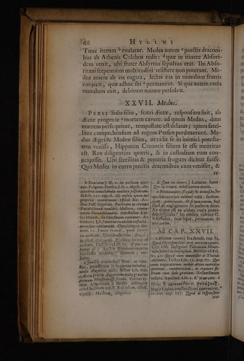 t66 Hycu^wt bus ab Athenis Colchos redit: 4quz in itinere Abfori- dem venit, ubi frater Ab[yrtus fepultus erat. Ibi Abío- ritaniferpentium multitudini refiftere non poterant. Mc- dea autem ab eis rogata, lectas eas in tumulum fratris conjecit, quz adhuc ibi * permanent. Si qua autem extra tumulum exit, debitum naturz perfolvit. XXVII. Mens. Prznsi Solifilio , fratri 7Eetz, refponfumfuit, ab JEctz progenie ? mortem cavere. ad quem Medus, dum matreta perfequitur ,. tempeftate eft delatus; /quem fatel- lites comprchenfum ad. regem Perfen perduxerunt... Me- dus /Egei &amp; Medez filius, ut vidit fe 1n inimici. potefta- tem vcenifle, Hippoten Creontis filium fe effe mentitus eft. Rex diligentius querit, &amp; in cuftodiam eum con- LS re- tur. Fulgenr; Przefat; Lib. 1. Myth. Zje- &amp; Lib. 111; eap. 6. Nt sofira opera ant qwopriis. cxularemns: officiis &amp;c. Au- Gor Paff. Cyprian. Fecitemm in civitaze tatem Furabilitanzim. Ancítafius- Exi- 1o Martin. 44 Cherfonam exnlatur. Ac ibidem j Ut f/neretur iu eadém cuftodia , mon. r1. Fames revocat , quem fattri- £asextlarát.. Hingéxalatifins , PET in Gloff. Philoxeni., Ejufdem farinz eft exiliave, D'ofitheos L1B. 111. 24 queo exi liatus ef; ? Auctor Hetmeneumatum Goldàfto láudatus * Extorvis , exi- liattts. : c jwntis dracohibus] Nàm , ut vene- fica, poreltàtem in ferpentes habebat ; unde ngnuicia dicta. Silius Lib. vri. chcta prolem Anguiciam mala gramina primum Monftrareiffe ferint, Coelius ta- men Anguiciam à Medea, diftinguit apud Solinum cap,8. A di ipfum, Gloff, Cyrilli : Myó&amp;ad , nguicia. Quo ig itinere. mhil tamen muto. e Pévinanentes, fi qud] Si &amp;vetud AuDov qualitereunque evitate velis ,- fcriben- dur : «permanent, . OY fi qua. autem, Sed illud &amp; negligentius fic pofitum dicas. An natum eft ex ultima vocis przce- dentisfyllaba? Ita cenfere videtur Cl. Schefferus, cumlegat, permanent. Si qiess anten. Ad CA P. XXVIL a Mertem cavere] Tta &amp;infr. cap. 84. Quod fibive[pen (um. erat snortem cavere, Càp. 166. In[Higavit Vulcanum Miner- var pétere in conjugium. Servius ad Ecl. abflintie.. Dictys Libz 1157pag.67.. Qui peterent ,. vemittere iras ,. ac vepetere. fa- litam cum fuis gratiam, Mellenifmum tefipit. Apollod. Lib... E'9£awez» o Q:iT JX9 Vo md P3 6v QUARE AMAN. Magis Latinz conftructioni conveniret,  erat