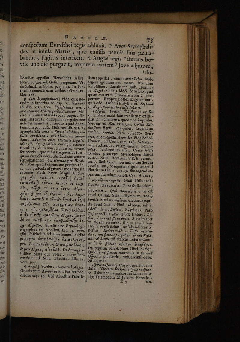 I I RETE — E: n a: Tr erede Ua Suet Ay- ma cop — p Rame amm RUDETHETERTER A ts De s confpectum Euryfthei regis uU L c. 72 adduxit. P Aves Stymphali- bantur , fagittis interfecit. d-Augiz regis ftercus bo- Hom, p. 329. ed. Gefn, perperam. Vi- de Salmaf, 1n Solin. pag. 139. In Par- thenio nemore eam collocat Ovid, 1x. Met. 188. p ves Stympbalides] Vide quz no- tavimus fuperius ad cap. 20. Servius ad JEn. vu, 300. Btymfalides aves, qu&amp; alumng Martis fuiffe dicuntur. Me- rito alumnas Martis vocat pugnaciífi- masillasaves, quarum unam galeatam exhibet nummus antiquus apud Span- hemium pag. 226. IfidorusLib. xr1. 7. Srymphalide aves à Stymphalidibus in- fulis appellate, ubi plurimum abun- dant: adverfus quas Hercules fagittis sus efl. Stymphalides corrigit temere Breulius, dum non attendit ad xzvüm fcriptoris, quo nihil frequentius fuit , quam Gros vocabulis Latinàm aptare terminationem. Sic Heroide pro Heroi- dés habes apud Fulgentium prafat. Lib. r. ubi plufcula id genus à me annotáta invenies, Myth. Ftym. Magni Auctor pag. 507. vers. 12. Aios$.] Aioxi £15 £267) Yt. Atoyó» qo 0 M9- A, oA qv Aa» Van. A'gi- eius 5 ri. S oszos «TO Aup- ez. auci 3 2 Noc» 0 pYiÉ as £d ToLeUvews Teig TTtegls d BÍAs- 07 3 TH6 49: As dy og Emd:iMa. 7 dX vic D» xoAeisu Aena. tmre- dà c» mu) day E10 usu oy ie- e9* A'py OG». Sumfit hzc Ftymologi- cographus ex Apollon. Lib. ir, vers, 386. &amp; fcholiis ad eum locum. Scribe ergo pro &amp;zxONc y EmixtAeit ; pro ZoQ:2idos ; EvvuQaAidos 2 &amp; pro A'pza, A'szs5, DeStympha- lidibus plura qui volet , adeat Ber- nartium ad Stat. Thebaid. Lib, iv. vers. 299. q-4ugei ] Scribe, Zuge vel atugin. Graecis enim Are z; eít. Pariter pec. catum cap. so, Ubi Alceftin Pelei fi- : flu- liam appellat., cum fuerit Pee. Nolo tegere ignorantiam meam. líta cum fcripfiffem , docuit me Nob. Heinfius Tó Zurei inlibris MSS, &amp; nefcio apud quem veterem Grammaticum à fe re- pertum, Repperi poftea &amp; ego in anti- quis edd. Autonii Eidyll. xix. Septima in AL ugei flabulis impen[a laboris. rStercus bowile ] 'Tó flercus ex fe- quentibus malé huc tranflatum exifti- mat Cl, Schefferus. quod non improbo. Servius ad JEn. viri. 300. Ovilia Eli- denfium Regis vepurgavit. Legendum cenfeo, bevilia. Nam sgge(o- Boa» erat, quem egeffit Hercules.Vide Schol. Homeri. ad Catal. vers, 136, Si Varro- nem audiamus, etiam éx£ilia , non £o- vilia, Ícribendum effet, Certe Pobile exhibet princeps Mythologie hujus editio. Nota literarum V &amp; B permu- tatio, Sed bovile non indignum Servio vocabulum , &amp; reperitur quoque apud Phazdrum Lib.ir, cap. 9. Sic caprile ca- prarum ftabulum. Gloff. Cyr. A'i22v , Py Hgudba s caprile, Gloff. Philoxeni : Bovilla, Boesztoiz, Putofcribendum, Bagzoim , (vel 8oegzezs , ut eit apud Callim. Schol, Hymn. 1v. IO2.) bovilia. Sic izr7rogcí 14 dicuntur equi- lia apud Scliol. Pind, ad Nem. od. r. Gloff. idem , Bufira , B«scíoos. Puto Boflar rectius effe, Gloff. Ifidori, Bo- flar , locus ubi flant boves. Si cui placet T) [lercus retinere, ille ai Povile mu- tare in £ovi]i debet , ut fubauditaur a. Feftus: Eodem medo in Faflis notatur dies, quo flercus purgatur. ab ede Fefla. nifi 76 bevile ad ftercus referendum , ut fit 7 fóetoy «3 71€ 0y aeg É np c, Ita loquitur Schol, Hom, Iliad. A. 697. Quid fi 4) fleveus mutemus in fervzs ? Quod fi placuerit , Nob. Heinfii debe; bis ingenio. S fove adjutore] Corruptum hoc fine dubio. Videtur fcripfiffe *folao adjuto- re, Habuit enim multorum laborum fo- cios Telamonem &amp; Jolaum Hercules, E; rtan-