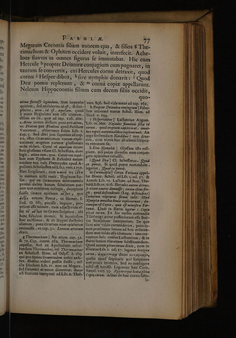 etten forta[fe legendum, Non. improbo quidem ; fed'addiderim i efe, &amp; fcri- pferim , «ton , id. ef! , aquilam. quod à more Hyginiano non effe alienum, difces ex iis, qua ad cap. r26. dixi. e/£ton autem dictum putà pro ato, ut Pheton pro Phaeton apud Publium Varronem , obfíervante Fabio Lib. 1. Cap.s. Sed dixi Jam fuperius ad cap. r2. iftas Gracanicarum vocum expli- cationes magnam partent gloffemata mihi videri. Certé 4) aquilam etiam heic gloflema vifum Cl. Scheffero, dum legit, azton eam » que. Caeterum aqui- lam eam Typhone &amp; Echidnáà natam pollonii Scholiaften ad Lib.1. vexs.1 252. Hzc Ícripferam , cum wouyz me idkc in mentem mihi venit, Hlyginum for- fan, qui ex Grecorüm monumentis procul dubio harum fabularum par- tem non minimam collegit, deceptum fuiffe Grzco epitheto 2292» ; quo &amp;:(oy ornant Poetr, ut Homer. I- liad, O. 685. putaffe, inquam, pro- prium effe nomen, cum adjectivum ef- fet 7? o4 95v in Graco fcriptore , ubi hanc fabulám invenit. Si injuriofum hoc exiflimas , &amp; ab Hygini doctriná alienum , puta Grzcum eum epitheton retinuiffe , ut cap. 30. Leonem atrotum g Theremachum ] Sic etiam cap. 32. 72. Cap. autem 162. Theromachum appellat, Sed ex Apollodoro refcri- bendum T/erzmachus, vel 'Theriemachus ex Scholiaft. Hom. ad Odyff. A. 269. qui pro Opbite Creentiadem nobis exhi- bet. Hodites videri poffet fuiffe , nifi ille Diodoro Lib. iv. non ex Megara , fed Deianirà. ei natus diceretur; Oxeas ett Scatiano interpreti ad Lib, x, Theb. quo- vers. 896. Sed vide notas ad cap. 162. h Propter Deianire conjugium] Fabu- lam accuraté narrat Schol. Hom. ad Iliad. o. r94. | Hefperidibuis] La&amp;tantius Argum. cormt, quod ereptum cápitierat, omni- bns copiis autumnalibus repleverunt, An ergo (C Naidibus ? non dixe- rim, cum nimis hoc ab alterá fcriptu- rà remotum fit. k Szve Nymphis ] . Gloffam ifta refi- piunt, nifi putas diverfas eum conjun- gete opiniones voluiffe, | Quod. Dee] Cl. Schefferus, Quod legerim, Qwod ee pomis. fn Cornucopie] Cormu Fortune appel« lat Horat. Schol, ad Lib. r, od. r7. &amp; Atnob. Lib. vr. Lactant. ad Stat. The- baid,Lib.iv. 106. Hercules antem dicens, ft etiam tauros domniffe ; cornu illius fre- git, quod defcendente (Leg. defcendens) Cerberum. vápturus fecum. tulit. Illud Nympbe omuibus bonis repleverimst , da- tumque ef) Copie , que eft miniflra For- tune. Uude im Bottio legiütuy : Copia plezo cornu. Ex his verbis contendit Tiliobroga atate pofteriorem effe Boc- tio Statianum interpretem. De quo licet non valde contenderim , puto ta- men przfentem locum ad hoc evincen- dum non valde effe idoneum : imo cor- ruptum heic cenfeo Lactantium , &amp; in Boetii locum Horatium fubftituendum. Quod autem $/eno cornu dixit , cum in Horatio Lib. 1. od. 17. legatur £eziruo cornm , c uo,oTWA0: dicas pv» ovra v, qualia apud fequioris avi fcriptores non pauca invenias. Sed eo confugere nihil eft neceffe. Leguntur hzc Carm, Copia corni, Aliter de hoc cornu fabu- l;-