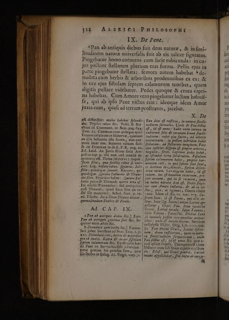 ArznrCi PurirLrosorprHr IX. De Paue. ?Pan ab antiquis diebus fait deus naturz, &amp; infimi- litudinem naturz univerfalis fuit ab eis taliter figuratus, Pingebatur hnomo cornutus cum facie rubicunda: incu- jus pe&amp;ore ftellarum plurium erat forma. Pellis ejus in parte pingebatur ftellata: femora autem habebat 5dec- nudata cum herbis &amp; arboribus prodeuntübus ex ea: &amp; in ore ejus fiftulam feptem calamorum tenebat, quam digitis pulfare videbatur. Pedes quoque &amp; crura capri- na habebat. Cum Amore vero pingebatur lu&amp;am habuif- Íe, qui ab ipfo Pane victus erat : ideoque idem Amor $1 juxta cum, qua(i ad terram p eft diftin&amp;io: eezlos babchat fplendi- gos. TYiplici calore &amp;c.. Vidit &amp; Bar- rhius id Comment, in Star, pag. 654. roftratus , jacebat. X. De Pan dem eft vuflicus, in nature fiaili- tndinem formatus, Unde c Pau diclus ef , id efl omne: babet enim cornua in Veteres celebrentur Minetvz , quanam ex illis bellatrix ifta fuerit, non con- venit inter eos, Saturno editam fuif- fe ait Firmicus in de E. P. R. pag. 20, Ed. Leid. At Jovis filiam facit Am- pelius cap. g. ubi non unà mendá in- quinatus eft. TtrtZs (Minerva ) inquit , | tudinem : vubet ejus facies , ad etberis imitationem : in peHore nebridem babet [Ieatam . ad flellarsm imaginem. Pavs ejus inferior bifpida eft propter avbores , virgulta , feras. Caprinos pedes babet, ut oflemdat terre foliditatem. Fiflulam feptevo. calamortsm. babet , Propter bar- jovis filia , que fecillis rebus fe exar- | enit. Leg. bellicis rebus. Quarta , Soli: filia , quadrigas junxit. Repone, que quadrigae. Quinta Pallantis q» Titani- dos filia, Firzaicus habet: |.winta Pal lante patre C Tritopide matre orta eff. Ita edidit Wouwerius: fed antiquitus .€ufi Titanide; quod haut fcio an rc- &amp;eé ille muraveriz, Schol. Stat. p. 22. | . ed. Tiliobr. Sc &amp; Titan Titanis dicitur , quemadmodum Phoebus d Phoebe, IX. ! Ad CA P. | a Pan ab autiquis dicbus &amp;c.]. Fort. | L] Paw ab antiquis gentibus f*it &amp;c, Se-, quitur enim 42 eis &amp;c, b Dexundata cum berbis &amp;c,1 Emacu- , lari jubet Barthius ad Star. Tom. 1. p. 220. Denudatá cute , berbis d» apboribzs frocá énatis. Extra Qv inore Jiffnlam | feptem calamorum &amp;c, Exiltimem hzc de Pane ex Servio haufiffe Albricum. £erte Bemina his prorfus funt, quz ille feribit in Eclog. 11. Virgil, vers. sr. moniam cxli, in quá feptem fani funt , et diximus inc&amp;meide, feptem difcri- nima vocum, Kaxopeczo babet, id e pedum , boc cfl baculum vecurv»um , fro- pter ammum , qui in fe vecurrit , quía bic toties nature deus efl, Poctis fivgi- inv cum. Amore lufiatus , d». ab co vi- Cus; qmia, ut legimus , Omnia vincit mor. Idem ad JEn. vr. vers. 775. Ca- firm Insi, id ef Panos , qui illic co- litur, Inus (Ieg. Inuus) auteya Latinc ap- pellatur , Grecé Pan. ltem &amp;paxlue Grecé, Latiné intulo. Idem Faunus, idcm Fatuus, Fatuellus, Dicitor Inus Z libus : iade &amp;* incubo dicitur. Servium exfcripfit Ifidor. Orig. Lib, vri 1, Cap. IJ. Pan dicunt Grect ,| Latini $ylva- num , deum vuflicermn , quem in natu- ve fimilirndiuc?o formaverunt j unde Pan diclus efl, id efl omne &amp;c. quz a- pud ipfum videfis. Corruptus eft idem - [fidorus cum fub finem capitis ejufdem a - Bv LE T 2 t zz mel y