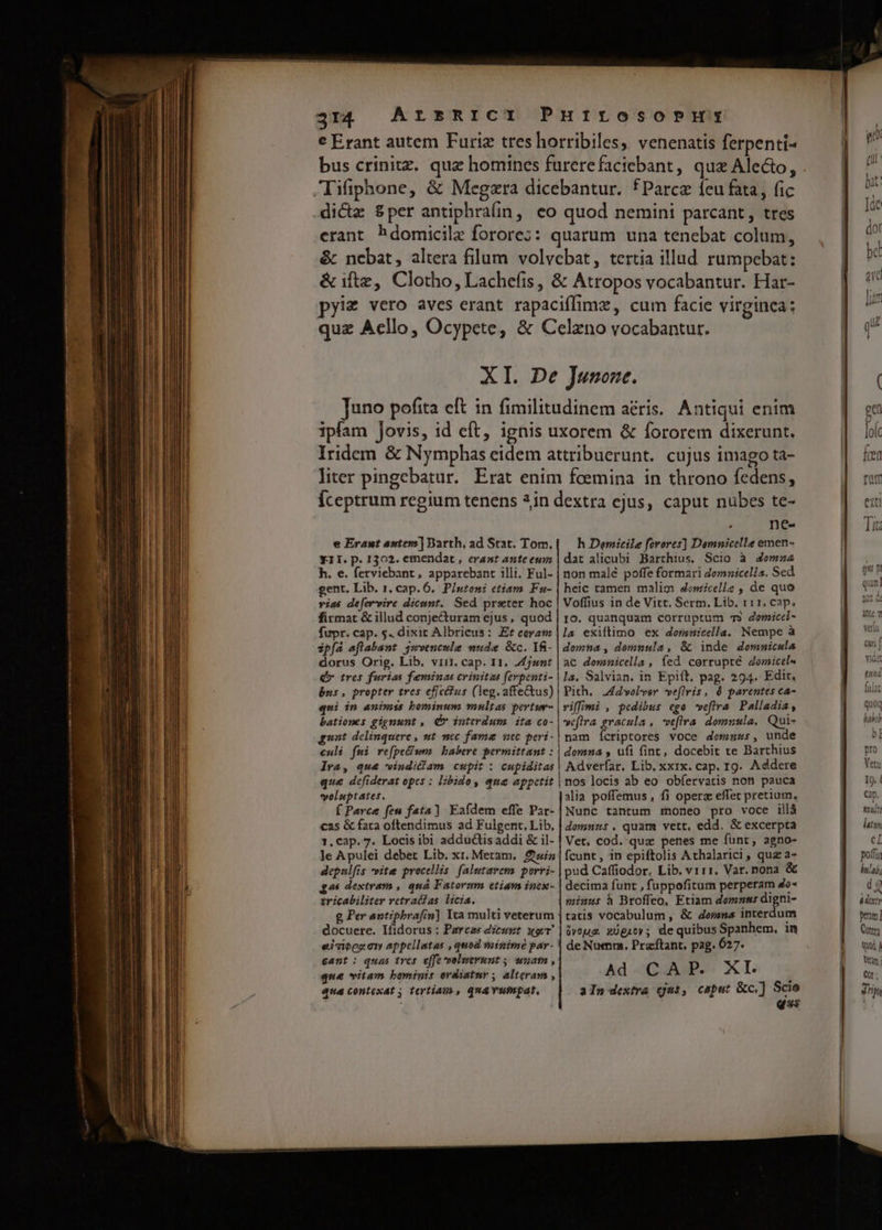 € Erant autem Furiz tres horribiles, venenatis ferpenti- bus crinitz. qua homines furerefaciebant, qua Alecto, Tifiphone, &amp; Megzra dicebantur. fParcz feu fata, (ic dicte &amp;per antiphralin, eo quod nemini parcant, tres erant hdomicile forore;: quarum una tenebat colum, &amp; nebat, altera filum volvebat, tertia illud rumpebat: &amp; iftz, Clotho, Lachefis, &amp; Atropos vocabantur. Har- pyiz vero aves erant rapaciffimz, cum facie virginca: quz Acllo, Ocypete, &amp; Celzno vocabantur. XI. De Junone. Juno pofita eft in fimilitudinem aris. Antiqui enim ipfam Jovis, id eft, ignis uxorem &amp; fororem dixerunt. Iridem &amp; Nymphas eidem attribuerunt. cujus imago ta- liter pingebatur. Erat enim fcemina in throno fedens, Íceptrum regium tenens 2in dextra ejus, caput nubes te- e Erant antem] Barth, ad Stat. Tom. Y1I. p. 1302. emendat, erant ante eum h. e. ferviebant, apparebant illi. Ful- gent. Lib. 1. cap. 6. PIutoni etiam. Fu- vias de[er-ire dicunt. Sed preter hoc firmat &amp; illud conjecturam ejus , quod fupr. cap. 5. dixit Albricus: Ef coram ipfa aflabant jwwencule nude Gc. Yf- dorus Orig. Lib. viit. cap. I1. 2st Qm otres furias feminas crinitus ferpenti- bus, propter tres eficcus (leg. affe&amp;us) qui in animis bominum multas pertur- bationes gignunt , QV» interdum ita co- gnat delinquere , ut mc fama ucc peri- culi fui re(pe£ium babere permittant : lra, que windicam cupit : cupiditas que defiderat opes : libido, que appetit voluptates. f Parce feu fata) Eafdem effe Par- cas &amp; fata oftendimus ad Fulgent. Lib, 1. cap. 7. Locis ibi adductis addi &amp; il- Je Apulei debet Lib. xi. Metam. £i depulfis vite procellis. falutarem porri- gai dextram , quá Fatornm etiam incx- tricabiliter retratfas. licia. g Per antiphrafin] Ira multi veterum docuere. Ifidorus : Parcas dicurt xg gant : quas tres effe volsrunt y wnafn, que vitam bominis erdiatur; alteram , aqua contexat 5 tertiau., qna vumpat. L nes h Dercicile forores] Demnicelle emen- dat alicubi Barthius, Scio à 4omaa4 non malé poffe formari domnicella. Sed heic tamen malim domicellg , de quo Voffius in de Vitt. Serm. Lib. 111. cap. IO. quanquam corruptum 7» domicci- la exiftimo ex doranicella. Nempe à domna , domuula, &amp; inde dommicula ac dommnicella, íed corrupté Zomicel« la. Salvian. in Epift. pag. 294. Edit. Pith. 4d volver veflris, 0 parentes ca- viffimi , pedibus ego weflira Palladia, veftra gracula , vefira domnula, Qui- nam ícriptores voce domnus, unde domna , ufi fint, docebit te Barthius Adverfar, Lib. xxix. cap. r9. Addere nos locis ab eo obfervatis non pauca alia poffemus , fi opera effet pretium, Nunc tantum moneo pro voce illà domnus. quam vett, edd. &amp; excerpta Vet, cod. quz penes me funt, agno- fcunt , in epiftolis Athalarici, quz a- pud Caffiodor. Lib. v111. Var. nona &amp; decima funt , fuppofitum perperam 4e- minus à Broffeo, Etiam demnm: digni- tatis vocabulum , &amp; domma interdum üvouz. xügutv; dequibus Spanhem, in de Numrm. Pracftant, pag. 627. Ad CAP. XI. aln dextra (jui, caput &amp;c,] Scie qs