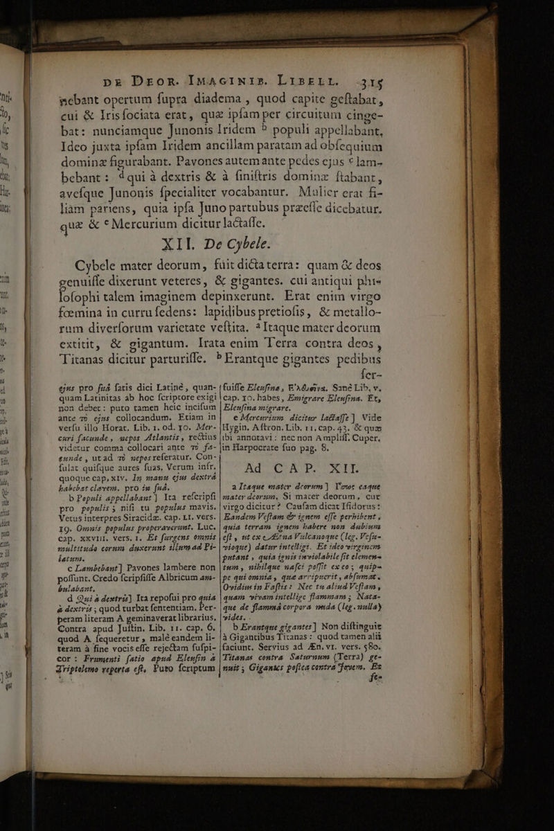 bebant: $4qui à dextris &amp; avcíque Junonis Ípecialitet ejus pro fuá fatis dici Latiné , quan- quam Latinitas ab hoc fcriptore exigi non deber: puto tamen heic incifum ante 79 ejss collocandum. Etiam in verfu illo Horat. Lib. 1. od. yo. Mer- curi facunde , uepos Atlantis , rectius videtur comma collocari ante 75 fa- eunde, utad 76 meposreferatur. Con- fulat quifque aures fuas, Verum infr. quoque cap, xiv. Ig «aus ejus dextra babebat clavem. pto ig faa. b Pepnuli appellabant] Yta refcripfi pro pepslis; nifi tu pepulus mavis. Vetus interpres Siracidz. cap. Lt. vers. IQ. Omnis pepulus properaverunt. Luc. cap. xxvIHu. vers. 1, Et fargens 0vunis soultitude corum duxerunt ilium ad Pi- latum. c Lambebant] Pavones lambere non poffunt. Credo fcripfiffe Albricum az- bulabant. d Qui à dextris) Ita repofui pro fe^ à dextris ; quod turbat fententiam. Per- peram literam A geminaverat librarius. Contra apud Juitin. Lib. 11. cap. 6. quod A íequeretur , malé eandem li- teram à fine vocis effe reje&amp;tam fufpi- Cor: Fraumenti fatio apud Elewfin 4 driptalemo veperta cft, Puto fcriptum 31s à (iniftris dominz. ftabanr, vocabantur. Maulier erat f&amp;- Íer- fuiffe Eleufrna , R'Aéoe11a. Sané Lib, v, cap. 10. habes , Emigrare Eleufina. Et, Elenfina migrare. e Mereurizm dicitur lacfaffe ] Vide Hygin. Aftron. Lib. 11, cap. 43. &amp; qux ibi annotavi: nec non A mpliff, Cuper, in Harpocrate fuo pag. 8. AUC COAT UNT aItsque eater deorum]. Y'owc eaque mater deorzm, 81 macer deorum, cur virgo dicitur? Caufam dicat Ifidorus: Eandem Ve[lam d» ignem effe perhibent , quia terram ignem babere non. dubiuna E E eft , ut ex etna Vulcanoque (Leg. Vefa- vioque) datur intelligi. Et ideo virginem | putant , quia ignis inviolabile fit elemen | tum , nibilque nafci poffit exeos quipe fe qui omnia, qua arripuerit , ab(umat. Oeidius in Faftis :. Nec tu aliud Veflam , ! quam vivam intellige flammam; Nata- 1 que de flammá corpora vida (leg.mulla) | vides. . | b Erantque gigantes] Non diftinguie | à Gigantibus Tiranas: quod tamen alii l faciunt. Servius ad JEn. vr. vers. $80. | Titanas contra. Saturnwm (Terra) gt- i nuit ; Gigantes poftca cantra even, Ex j