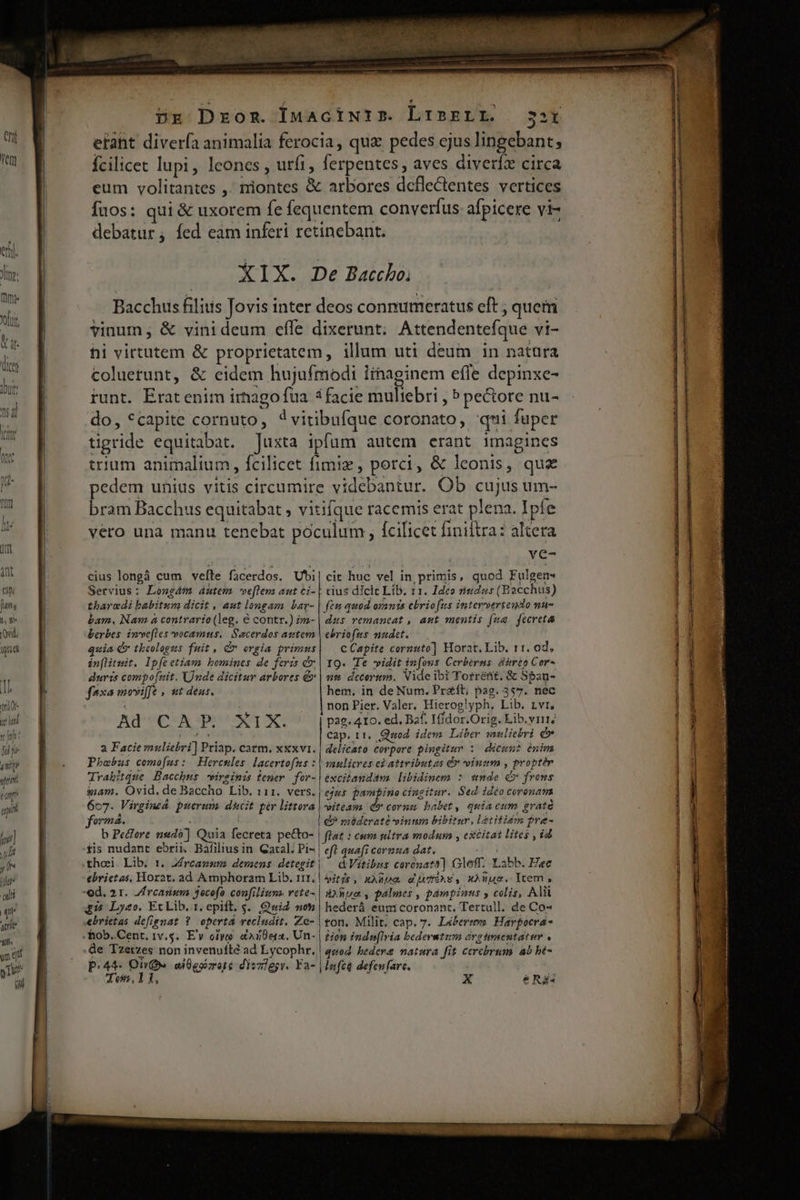  wt ' jd p ! n t] nii ym pn up 7 1] jh jh n | qu aere sits yn ef yn Ri XIX. De Baccho; Bacchus filitis Jovis inter deos connumeratus eft ; quem vinum; &amp; vinideum effe dixerunt; Attendentefque vi- hi virtutem &amp; proprietatem, illum uti deum 1n natüra coluerunt, &amp; eidem hujufmodi iinaginem efle depinxe- funt. Eratenim irnagofua 3 facie muliebri , ? pectore nu- do, *capite cornuto, ?vitibufque coronato, qmi fuper tigride equitabat. Juxta ipfum autem erant imagines trium animalium , fcilicet fimiz, porci, &amp; leonis, quz edem unius vitis circumire videbantur. Ob cujus um- bram Bacchus equitabat , vitifque racemis erat plena. Ipfe vero una manu tenebat poculum , fcilicet finiftra: altera | | ye- cius longà cum vefte facerdos. Ubi| cit huc vel in primis, quod Fulgen* Servius: Longám dutem ve[lem aut £i- | cius dicit Lib. 11. Ideo t5dus (Bacchus) thargdi babitum dicit , aut longam bar- | feu quod orants ebriofus interverteundo nu- bam. Nam à contrario (leg. € contr.) im- | dsts vemancat , aut mentis (ua jfecreta berbes invefles vocamus. Sacerdos atttem | ebriofus nudet. quia d theologus fuit, dv orgia primus| — c Capite cornuto] Horat, Lib. 11. od, in[litmit. lp[eetiam homines de feris V» | 19. Te vidit infons Cerbérns dito Cor- duris compofuit. Unde dicitur arbores &amp; | ut« decortrm. Vide ibi Torrent. &amp; Sban- faxa movife , wt deus. hem. in de Num. Pre&amp;ít; pag. 357. nec non Pier. Valer, Hierog!yph, Lib. rvr, Ad'UCHNM piens pag. 4Io. ed. Baf, Iffdor.Orig. Lib.yrie Md. cap. r1, Quod. idem. Liber muliebri dv a Facie muliebri] Priap. carm. xxxvi. | delicato corpore pingitur :/ dicunt énim Phoebus cemofms fo Hercesles [acertofns : | mulicres ei attributas &amp; viuum , proptér Trahitque Bacchus virginis tener. for- excitandam libidinem s snde d» frons inam. Ovid. de Baccho Lib. i11. vers. | ejus pampino cingitur. Sed idéo coronam 607. Virgineá. puerum. ducit pir littera orm, | b Pefore nud] Quia fecreta pe&amp;to- | tis nudant ebrii. Bafiliusin Qatal, Pi- | ebrietas, Horat, ad Amphoram Lib. 1131, gi Lyeo. Et Lib. t. epift. s... Quid non ebrietas defignat ? operta recludit. Ze- de Tzetzes non invenuíté ad Lycophr. witeam. (o cornsm babet, quia eum graté Q? méderate vinnm bibitur, l2titidm pre- flat : eum nltra modum , eXCitat lites , id eft quafi cornua dat. LX QVitibus coronata] Gloff. Labb. Hec itis, xAUua aTAE, xnus. Item, Aue, palmes , pampinus , colis, Ali hederá eum coronant, Tertull. de Co« ton. Milit, cap. 7. Libere Harpocra- Hon indueflria bederatzm árgtmenutatur quod hederae natura fit cerebrum ab be- Toss, 11, xe Eo Ert LL VA rre ceo — MÀ