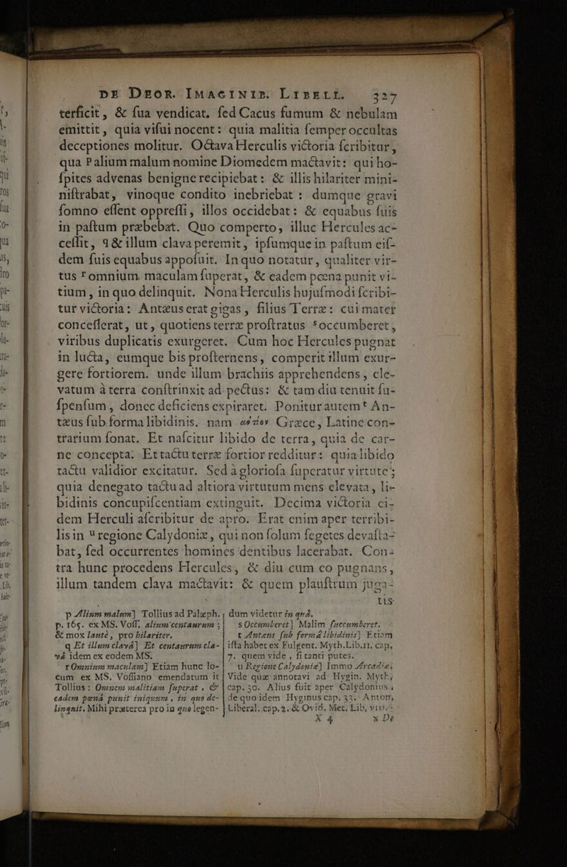 UEM o e terficit, &amp; fua vendicat. fed Cacus fumum &amp; nebulam emittit, quia vifui nocent: quia malitia femper occultas deceptiones molitur. Octava Herculis victoria fcribitur, qua Palium malum nomine Diomedem mactavit: qui ho- fpites advenas benignerecipicbat: &amp; illis hilariter mini- niftrabat, vinoque condito inebriebat : dumque gravi fomno eflent oppreffi, illos occidebat: &amp; equabus fuis in paftum praebebat. Quo comperto, illuc Hercules ac- ceilit, a &amp; illum clava peremit, ipfumque in paftum eif- dem fuis equabus appofuit. In quo notatur, qualiter vir- tus omnium. maculam faperat, &amp; eadem pcena punit vi- tium, in quo delinquit.. Nona Herculis hujufmodi fcribi- tur victoria: Anteuseratgigas, filius Terre: cuimater conceflerat, ut , quotiensterrx proftratus *occumberet , viribus duplicatis exurgeret.. Cum hoc Hercules pugnat in lucta, eumque bis profternens, comperit illum exur- gere fortiorem. unde illum brachiis apprehendens, cle- vatum à terra conftrinxit ad. pectus: &amp; tam diu tenuit fu- fpenfum , donec deficiens expiraret. Poniturautemt An- teus fub formalibidinis. nam e*ce Grzce, Latine con- trarium fonat. Et naáícitur libido de terra, quia de car- ne concepta: Ettactuterre fortior redditur: quia libido tactu validior excitatur. Sedàgloriofa fuperatur virtute quia denegato tactu ad altiora virtutum mens eleva: , li- bidinis concupifcentiam extinguit. Decima victoria ci- dem Herculi afcribitur de apro. Erat enim aper terribi- lisin ^ regione Calydonix, qui non folum fegetes devafta- bat, fed occurrentes homines dentibus lacerabat.. Con: tra hunc procedens Hercules, &amp; diu cum co pugnans, illum tandem clava ma&amp;avit: &amp; quem plauftrum juga- tis p liam malum) Tollius ad Palzph. , dum videtur zw qe2. p. 165. ex MS. Volf, alium centamrum ;| — sOccumteret] Malim fuecumberet. &amp; mox lauté, pro bilariter, — t Zntets fab formá libidinis] Eciam q Et illunclavá] Et centaurum cla- | ifta habet ex Fulgent. Myth.Lib.11, cap, v4 idem ex eodem MS. 7. quem vide , fi tanti putes. tOnninmmaculam] Etiam hunc lo-| — u Regione Calydoniz] Immo Zfread?e, €um ex MS. Voíliano emendatum it| Vide qua annotavi ad Hygin. MytF; Tollius : Omen malitiam fapcrat , &amp; | cap. 30. Alius fuit aper Calydonius ; eadem poná punit iniquum, in quo de- | de quo idem Hyginuscap. 33. Antorm, linquit, Mihi prasterea pro in 470 legen- | Liberal..cap. 2. &amp; Ov18, Met, Lib, viri. X 4 x De