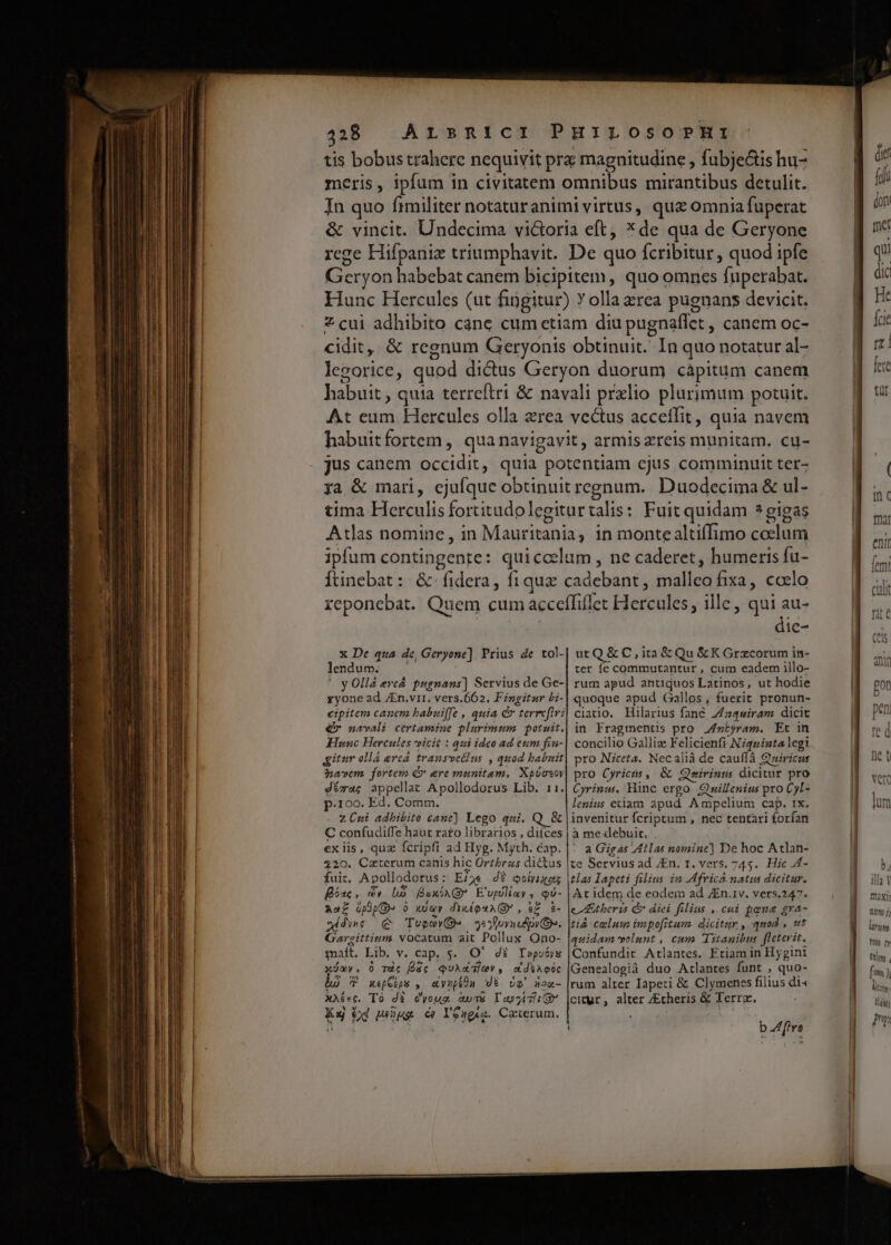tis bobus trahere nequivit pra magnitudine , fubje&amp;is hu- meris, ipfum in civitatem omnibus mirantibus detulit. In quo Írmiliter notaturanimi virtus, quz omnia fuperat &amp; vincit. Undecima vi&amp;oria eft, *de qua de Geryone rege Hifpanix triumphavit. De quo fcribitur , quod ipfe Geryon habebat canem bicipitem, quo omnes fuperabat. Hunc Hercules (ut fingitur) Y olla zrea pugnans devicit. Zcui adhibito canc cum etiam diu pugnaffet , canem oc- cidit, &amp; regnum Geryonis obtinuit. In quo notatur al- lezorice, quod dicus Geryon duorum càpitum canem habuit , quia terreftri &amp; navali prxlio plurimum potuit. At eum Hercules olla zrea vectus acceffit, quia navem habuitfortem, qua navigavit, armis zreis munitam. cu- jus canem DRERRR quia potentiam cjus comminuit ter- ya &amp; mari, ejufque obtinuit regnum. Duodecima &amp; ul- tima Herculis fortitudolegitur talis: Fuit quidam *gigas Atlas nomine , in Mauritania; in monte altiffimo coelum ipfum contingente: quiccelum , ne caderet, humeris fu- Íunebat: &amp;-fidera, fiqua cadebant, uallo fixa, cadlo reponebat. Quem cum acceffillet Picrouios. ille, qui au- dic- x De qua de, Geryone]. Prius de tol- lendum. ' y Olla evcá pugnans] Servius de Ge- ryone ad JEn.vir1, vers.662. Fingitur bi- eipitem canem babuiffe , quia c terrefiri € navali. ctrtamine plurimum potuit. KHiunc Hercules vicit : qui ideo ad eum fin- gitur ollá erca trausvetius , quod babuit uem. fortem C» ere munitam. Xpüovoy d*ra; appellat Apollodorus Lib. 11. p.100. Ed. Comm. ZÜni adhibito cane] Lego qui. Q &amp; C confudiffe haut rato librarios , diíces exiis, quz fcripfi ad Hyg. Myth. cap. 220. Caeterum canis hic Ortbrzs dictus fuir. Apollodorus ; Ei. dt eolriiets Bac , cv La fux AA (B E'upóliay , E Aaf ópup à xUur dixéQuAGY, et $- qdwe Q TueoYOD» 65 foyned py De. Garzittium vocatum ait Pollux Ono- maft, Lib. v. cap, 5. O' 4t Ippuóys ov, 0 Tc [dc qQuAMTGYV, &amp;diA oic 9 T xepGips , e vupsdu dt. Óo' nox- xXívc. To di evoug UTE TIT I Ku Od wüoug c? Yeugez. Caierum. utQ &amp; C, ita&amp;Qu &amp;K Grzcorum in- ter fe commutantur , cum eadem illo- rum apud antiquos Latinos, ut hodie quoque apud Gallos, fuerit pronun- ciario. Hilarius fané Z/z4w«iram dicit in Fragmentis pro Jstyram. Et in concilio Galliz Felicienfi Niqaista legi pro Niceta. Necalià de cauflà Gtuiricus pro Cyricis , &amp; Qnririnm dicitur pro Cyrinw. Hinc ergo. Qwillenius pro Cjl- lenius eciam apud Aüpelium Cap. IX. invenitur fcriptum , nec tentari forfan à me debuit, * a Gigas Atlas nomine] De hoc Atlan- te Servius ad /En. r, vers. 745. Hic J4- tlas Iapeti filius in Mfrica natus dicitur. At idem de eodem ad ZEn.1v. vers.247. cbr 15 C? diei filius , cui pone gra- ti celum impofitum. dicitur , quod , wt quidam velunt, cum Titanibus flctevit. Confundir Atlantes. Etiam in Hygini Genealogià duo Arlantes funt , quo- rum alter Iapeti &amp; Clymenss filius di« cityr, alter /Echeris &amp; Terra. b dire