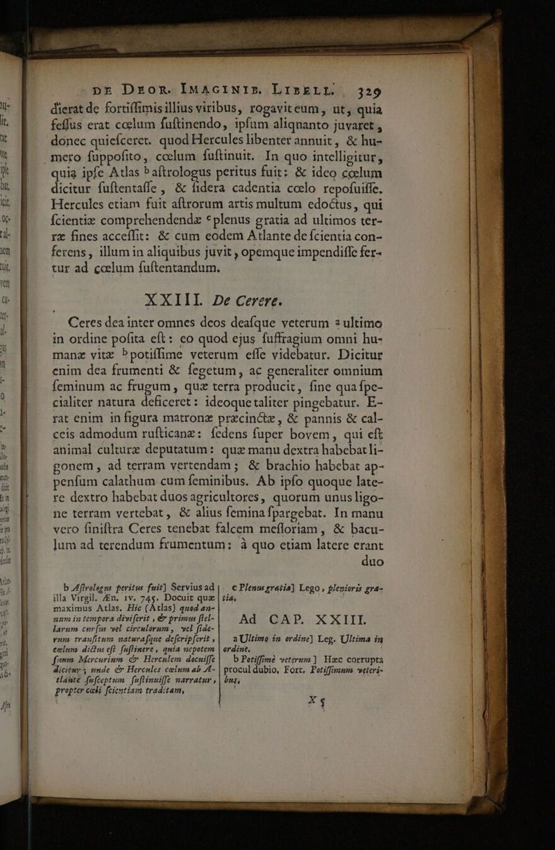 dierat de fortiffimisillius viribus, rogaviteum, ut, quia feffus erat coelum fuftinendo, ipfum aliqnanto juvaret , donec quieíceret. quod Hercules libenter annuit, &amp; hu- quia ipfe Atlas Paftrologus peritus fuit: &amp; ideo coslum dicitur fuftentaffe , &amp; fidera cadentia coelo repofuiffe. Hercules etiam fuit aftrorum artis multum edoctus, qui Ícientie comprehendendz *plenus gratia ad ultimos ter- rz fines acceffit: &amp; cum eodem Atlante de fcientia con- ferens, illum in aliquibus juvit , opemque impendiffe fer- tur ad coelum fuftentandum. | XXIIL 2e Cerere. Ceres dea inter omnes deos deafque veterum 3 ultimo in ordine pofita eft: co quod ejus fuffragium omni hu- manz vitz bpotiífime veterum effe videbatur. Dicitur enim dea frumenti &amp; fegetum, ac generaliter omnium feminum ac frugum , quz terra producit, fine qua fpe- cialiter natura deficeret: 1deoquetaliter pingebatur. E- rat enim in figura matronz przcin&amp;z , &amp; pannis &amp; cal- ceis admodum rufticanz: íedens fuper bovem, qui eft animal culture deputatum: quz manu dextra habebatli- gonem , ad terram vertendam ; &amp; brachio habebat ap- penfum calathum cum feminibus. Ab ipfo quoque late- re dextro habebat duos agricultores, quorum unus ligo- ne terram vertebat, &amp; alius femina fpargebat. In manu vero finiftra Ceres tenebat falcem mefloriam , &amp; bacu- lum ad terendum frumentum: à quo etiam latere erant duo b Zfflvolegss peritus fuit] Serviusad | — c Plenus gratia] Lego plesiorzs gra- illa Virgil, /En. 1v. 74$. Docuit quz | zia, maximus Atlas. Hic (Atlas) quod an- aum in tempora diviferit , &amp; primus ftcl- Ad CAP. XXIII larum, cur(us vel. circulorum ,. *vcl fide- vum traufitum naturafque defcripferit , a Ultimo im ordinc] Leg. Ultima in celum dicus eft. fufWinere , quia nepotem | ordine. fem Mercurium c Herculem docuiffe | — b Potiffime veterum] Hac corrupta dicitur unde d Hercules celum ab A4- | procul dubio, Fort, Potiffmmm weteri- tlánte fufceptum | fufiinuiffe narratur , | bus, iae gropter cadi. fcientiam traditam, C1