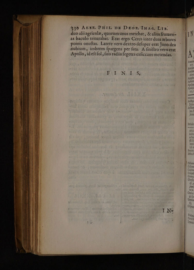 436 Arsm.PHIL pg Dzom IMac. Lt: duo alii agricolz , quorum unus metebat , &amp; aliusfrumen- ta baculo triturabat. Erat ergo Ceres inter duas arbores | pomis onuftas. Latere vero dextro defuper erat Juno dea nubium, imbrem fpargens per fata. A finiftro vero erat Apollo, id eftíol , fuis radiis fegetes exficcans metendas. | FEALONS does 107 Ale um