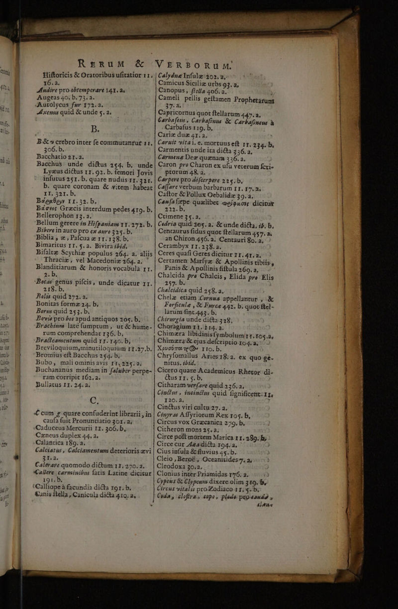 affe gi 1n hend zd RrERuM &amp; Hiftoricis &amp; Oratoribus ufitatior 11. 16. a. Mudire pro-obtemperare 14X. 8« Augeas 40. b. 73. a. JXutolycus far 172.2. Lxenus quid &amp; unde s. a; B. B.&amp; *$ crebro inter fe commutanrut 11, 306. b. Bacchatio 2t. a. Bacchus. unde di&amp;us 244. b, unde Lysus dicus 11. 92. b. femori Jovis infutus 251. b. quare nudus rz; 321. b. quare coronam &amp; vitem habeat II, 321. b. BaeaBejy 11.323. b. Bzceic Grzcis interdum pedes 419. b. Bellerophon 13. a. Bellum gerere n Hifpaniam 11.272. b. Bibere in auro pro ex aro 325. b. Biblia ; c , Paícua x rr. 1 38. b. Bimaritus IT. $. a. Bivira Lid, Bifaltz Scythiz populus 264. a. aliis Thraciz, vel Macedoniz 264. a. ' i5 pda &amp; honoris vocabula rr. 2. b. Becas genüs pifcis, unde dicatur rr. 218. b. Polis quid 272. a. Bonitas formz 24. b, Borus quid 253. b. Bovis pro bos apud antiquos 20$. b. VERBORUM Cálydne Ynfulz: 302, 2, Camicus Sicilig urbs 93, a, Canopus, flel/a 406. 3. à Cameli pellis geftamen Prophetatums 37-8. Capricornus quot ftellarum 447.3, Garbafeus , Carbafinus &amp; Carbafineus à , Carbafus 119. b. | Cariz duz 41.2, , Caruit vitai. e, mortuus eft rr. 234. b, Carmentis üpde ita di&amp;a 356, a. Carmene Dez qusnam 3 36. a. Caron fre Charon ex ufu veterum fcri» ptorum 48. a. Carpere pro difterbere 22$. b. Ca[Jare verbum barbarum 11. 17.3, Caftor &amp; Pollux Oebalide 39. à, Can fa pe. qualibet efoaor dicitur 213.5; Ctimene 55. a, ! Cedria quid: 26$. 2. &amp; unde dicta, ib, b, Centaurus fidus quot ftellarum 457, a; an Chiron 456. 4. Centauri So. a, Cerambyx r11.2538.a. Ceres quafi Geres dicitur 11. 4, a. Certamen: Marfyz: &amp; Apollinis tibiis; Panis &amp; Apollinis fiftula 266, a, Chalcida pre Chalcis, Elida pro Elis 257. b. Chalcidica quid 258. a, Chelz etiam (Cornua appellantur. , .&amp; Forficula , &amp; Force 442, b. quot fte] - larum fint.445. b. Chirurgia unde di&amp;a 338; rum comprehendat r36. b, Bratieamentum quid rt. 40. b, Chimzra libidinis (ymbolumirt.r6$.2, Chimzra'&amp; ejus defcriptio ro4. a; Bromius eft Bacchus 244. b. Bubo, maliominisavis rT. 225.41 Chryfomallus Aries18;a. ex quo ge- ram corripit I62, a. Bullatus I1. 24.2. C. &amp;us 11. 5. b, Citharam verfare quid 236. a, Cincius , ineincius quid fignificettt: 11. I20.4. , Cin&amp;us viri cultu 27. a. caufa fuit Pronuntiatio 301.2; Caduceus Mercurii 11. 306, b, Czneus duplex 44. a. Calantica 189. a. Circus vox Grzcanica 279. b, Citheron mons 25. a. Circe polt mortem Marica 11. 289, b; : Circe cur Zea dicta 194.2, ' 3I. 2. : Caltrare quomodo di&amp;um r1. 270. a. Cleio , Bero&amp; , Oceanitides», a, Cleodoxa 30.2. . 191. b €anis ftella , Canicula dica 410. a; j Cypens &amp; Clypesni dixere. olim 319. f, Circus vitalis pro.Zodiaco 11... Coda , elofira., .sopo, plede pupeaudo , &amp;j Aia ——— x4 ES - EN qp ym even 2 ——(— Rut AN ss. UR. lione ade