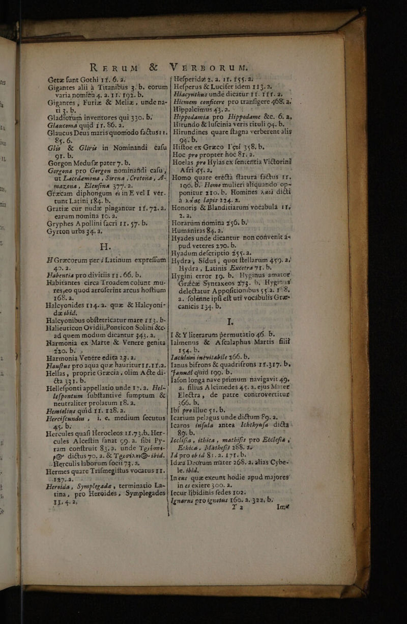 RrERuM &amp; Getz funt Gothi rf. 6. à; VERBORUM, Hefperidz 2. a. 11. 155.2: varia nomitra 4. a. 1T: 192. b. ti3.b.. ; Gladiorura inveritores qui 330. b. Glaucoma quid ir. 86. a. Hiacyrithus unde dicatur 11. T ÍT. a. Hicmem conficere pro tranfigere 468; a« Hippaleimus 43.2. - | : Hippodamia pro Hippodame &amp;c. 6. a, Hirundo &amp; lufcinia veris tituli 94. b. 85. 6. Gli; &amp; Gliris in Nominandi éaíu 9r. b. Gorgon Medufz pater 7. b. Gorgona pro Gergos nominafidi cafu, ut Lacedemona , Sirena ; Crotoria , A4- $naxona, Elewfina 377.2. GfxCam diphongum ejinE velI vér. tunt Latini 184. b.. Gratiz cur nudx pingantur I1.72.a. , earum nomina IO. 2. Gryphes A pollini facri rr. 57. b. Gyrton uxbs 34. a, H. H Grecorum per ; Latinum expreffum 42. 2. Habentia pro divitiis r1. 66, b. Habitantes circa Troadem colunt mu- d quod arroferint arcus hoftium 168. a. daz ibid; Halcyonibus obítetricatur mare r1 3. b. Halieuticon Ovidii;Ponticon Solini &amp;c. ad quem modum dicantur 343. a. Harmonia ex Matte &amp; Venere genita Z2o.b. , Harmonia Venére edita 23. a; Hauflus pro aqua quz hauriturrr.rf.a. Hellas, proprie Grzcia , olim A &amp;e di- &amp;a 331. b. Hellefponti appellatio unde Ir7.2. Hel- lefpontum. Íubítantivé fumptum &amp; neutraliter prolatum r8. a. Hemiolins quid 1I. 128.2. Hercifeundus ,— 1. €. medium fecutus i, by An Hercules quafi Herocleos 11.7 3.b. Her- cules Alceftin fanat c9. a. fibi Py- ram conítruit 83,2. unde Tgjéans- p di&amp;tus 70. a. &amp; 'T'ge*amQ- ibid. - Herculis laborum focii 73. a. Hermes quare Trifmegiftus vocarus r1. 4437.2. 75 Heroida , Symplegade , terminatio La- 93« D. Hiftoe ex Grzco I'cví 358. b. Hoc fre propter hoc 81. a. Hoelas pre Hylás ex fenteritia Victorini Afti 45.2. Homo quare eré&amp;à ftatura fadus rr. 196. b.- Homo mulieri aliquando op- ponicur 210. b. Homines aao dicti à x«az lapis 224.2. Honoris &amp; Blanditiarum vocabulà 11; 30 Horarüm nomina 256. b. . Humanitas 84. a. Hyades unde dicantur non convenit á« pud veteres 270. b. Hyadum defcriptio Z55.a. Hydra, Sidus, quot ftellarum 459. a/ Hydra, Latinis Excetra 71. b. Hygini error Ig. b. Hyginus amator Grdcs Syntaxeos 273. b. Hyginus delectatur A ppofitionibus 55:2. 158, a. foleüne ipfi eft uti vocábulis Graz- canicis 134. b. I. I &amp; Y literatum permutatio 46. b. lalmenus &amp; Afcalaphus Martis filii Y$45 Ds 5. j lIachlsm inévitabile 366. b. Ianus bifrons &amp; quadrifrons 11.317. b, *$fanuzl quid too. b. Iafon longa nave primum navigavit 49, 3. filius Alcimedes 45. a. ejus Ma:er Ele&amp;ra, de patre controvertitur 366. b. | Ibi ?roilluc $1. b. | Icartum pelagus unde dictum £9. a. Icaros isfwla antea lcbtbye[a dicta: 89. b. Lech » itbica , matbifis pro Ecclefia y Etbica, Matbefis 299. 1» Id pro ob id 81.2. 171. b. i Ida Deorum mater 268. à, alias Cybe- le. ii. Iness quz exeunt hodie apud majores. in es exiere 300. 2. 1543 Ignarns pro iguotus 160. a, 322; b; Ia Im