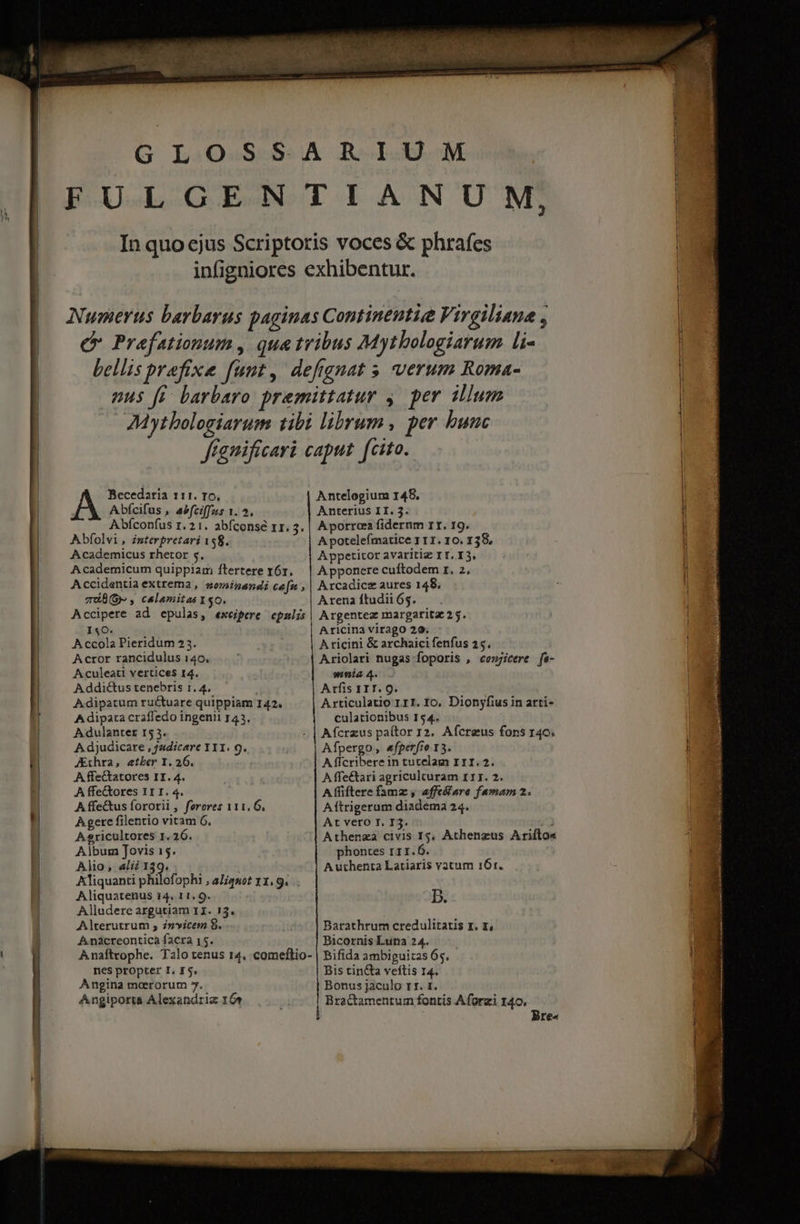 H Becedaria 111. r6, Abfcifus , asfciffus 1. 5. Abíconfus 1. 21. abíconsé zr. 3; Abfolvi, interpretari 158. Academicus rhetor s. Academicum quipplam ftertere r6r. Accidentia extrema , sominandi cafn , miB(G- , calamitas 150. Accipere ad epulas, exeipere epnlis I4O. A ccola Pieridum 23. Acror rancidulus 140. Aculeati vertices 14. A ddi&amp;us tenebris 1. 4. A-dipatum ruc&amp;tuare quippiam 142. A dipata craffedo ingenii 143. A dulanterx 15 3. A djudicare , /udicare Y11. 9. JEthra, etber I. 26. A ffe&amp;tatores II. 4. A ffe&amp;ores 11 I. 4. A ffe&amp;tus fororii , feroves 111. 6, A gere filentio vitam 6. A sricultores 1.26. Album Jovis 15. Alio; «li 139. | Aliquanti philof. ophi , aliquot 31.9... Aliquatenus 14. 11, 9. Alludere argutiam 11. 13. Alterutrum ; invicem 8. Anàcreontica facra 15. Anaftvophe. Talo tenus 14, comeflio- nes propter I. £5. Angina meerorum 5. Angiporta Alexandria 16 Antelogium 148, Anterius II. 3. A porrcea fidernm 1I. 19. A potelefmatice 1 11. 10. 138, Ayppetitor avaritiz IT. I3. A pponere cuftodem r. 2, Arcadicz aures 148. Arena ftudii 65. Argentez margatitz 2 5. Aricina virago 20. : A ricini &amp; archaici fenfus 25. Ariolari nugas foporis , conjicere fa- nia 4. Arfis IIT. Q. Articulatio 111. Io, Dionyfius in arti- culationibus 154. Afcrzus paítor 12. Afcreus fons 140. Afpergo, «fperfto 13. A fícribere in turelam I1I.2. A ffe&amp;ari agriculturam 111. 2. A fliftere fama , affe&amp;are famam 2. Aftrigeram diadema 24. At vero T. I3. »J Athenza civis I$, Athenzus Arifto« phontes 111.6. Authenta Latiaris vatum 161. B. Barathrum credulitatis r. rz, Bicornis Lutia 24. Bifida ambiguitas 65. - Bis tincta veftis 14. Bonus jaculo rr. 1. Bractamentum fontis Aforzi 140, Bre«
