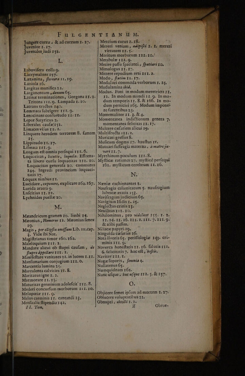 ^ Jt ! ungere curtu , &amp; ad currum I. 27. uveniorI.I7. . Juvenales ludi 152. L. Labovifera colla 9. Lacrymaliter 157. Lztamina, flercora 11; IQ, Laniola 16. Largitas munifica 2 2. Largimentum ; donzm O5. Latinz terminationes, Gorgona II. 2. Tritona 111. 9. Lampada r. Io. Latrans tractus 140. Lemmata fubrigere IrT. 9. Lenocinans confuetudo II. II. Lepor Satyricus 2. Liberales cauízx!152. Limaces viíus I T. I. Linquere heredem terrorem 8. famam rg. nds II.I17. Liímata I1I. 9. Loagum eft omnia perfequi rrr. Ó. Loquacitas ; /ocutio, loquela. Effrena- ta libero curfu loquacitas III. IO. Loquacitas generofa 20. communis I44. Ingredi provinciam loquaci- tatis 27. Loquax nimbus rr. Lucidare , exponere, explicare 162.167. Lurida aratra 9. Lufcirius 1T. I2. Lychnides puellz 20. M. Mzandricum gramen Io. limbi 14. Mzonius , Homerus 12. Maonius fenex I9. EE » per ellipfin omiffum Lib. 11,cap. 3. Vide ibi Not. Magiftrianus timor 160. 162. Maleloquium r1T. 2. Mandare alicui ob ftupri caufam ,. de füupro Appellave Y1Y. 1. Manifeftare vanitates 2 r. in lucem I.11. Manfionarium conjugium III. O. Marcentia lumina 25. Marculenta calvities r1. 8. Maritatusigne I. 2. Marmorate I I. T3. Maturitas germinum adolefcit' rr1. 8. Medeti concurfum morborum I11. 10. Melos carminis 1T. cantandi 25, Menfualia ftipendia 142. lI. Tom, TIANWU fM. Metcium cutus I. 18, Mereri veniam , a4ififci I. 1, mereri virrurem TT. 5: Meritum morborum III. IO.' Metabolz 111. 9. Metire paflu fpatianti , fpatiari 10. Mimologus II. I7. Mittere repudium arti IrT. 2. Modo, flatim 11. 17. Modulari commoda verborum r. 14. Modulamina z/i4, Modus. Poni in modum meretricis 11. 12. In modum mundi 11. 9. In mo« dum temporis rr. 8. &amp; 166. In mo- dum perniciel 165. Modum impone- re furentibus 23. Momentaliter 11. 3. &amp; 4. Momentanea indictionum genera 7. momentanea felicitas 1I. 17; Mulcere cxfariem alicui 19. Multifru&amp;a 11 f. 2. Muricati greffus 8. Muficum dogma 17. hauftus rr. Mutuari fuffragia materna , à matre j1- vari II.7. Myrrhinum poculum rtr. $8. Myfticz rationes 27. myítice perfequi 161. mylticum cerebrum 11. 16. N. Nzniz cachinnantes 2. Naufragia calamitatum g. naufragium lubricz ztatis 153. Navifragum judicium 65, Navigium Ifidis 1. 25. Negle&amp;us crinis 13. Nexilitas 111. Ic. Nihilominus, pro viZelicet 155. Y. 2. II. I4. II. IÓ. I11. I. 1 IH. 7. II. 9. &amp; alibi paffim. Niliacz papyri.19. Ninguida czfaries 26. Notalivoris6s. periffologiz 149. cri- minis III. 9. Noverca honeítatis r1. r6. falutis 111, 6. felicitatis 7, hoc eft , pofi zs. Navitet III. I. Nugzoporis, fomnia 4. Nullatenus 65. Numquidnam 162. Nunc ufque , bac sue XYI. 5. GC 137; O. Objicere femet ipfum ad mortem I. 27: Oblucere voluptatibus 22, Obnupti , ebte&amp;i 1. 2. Z Obrue- VI. AERE ds NENNT OI ooaeuer v NEN amines marie Spa Re S de