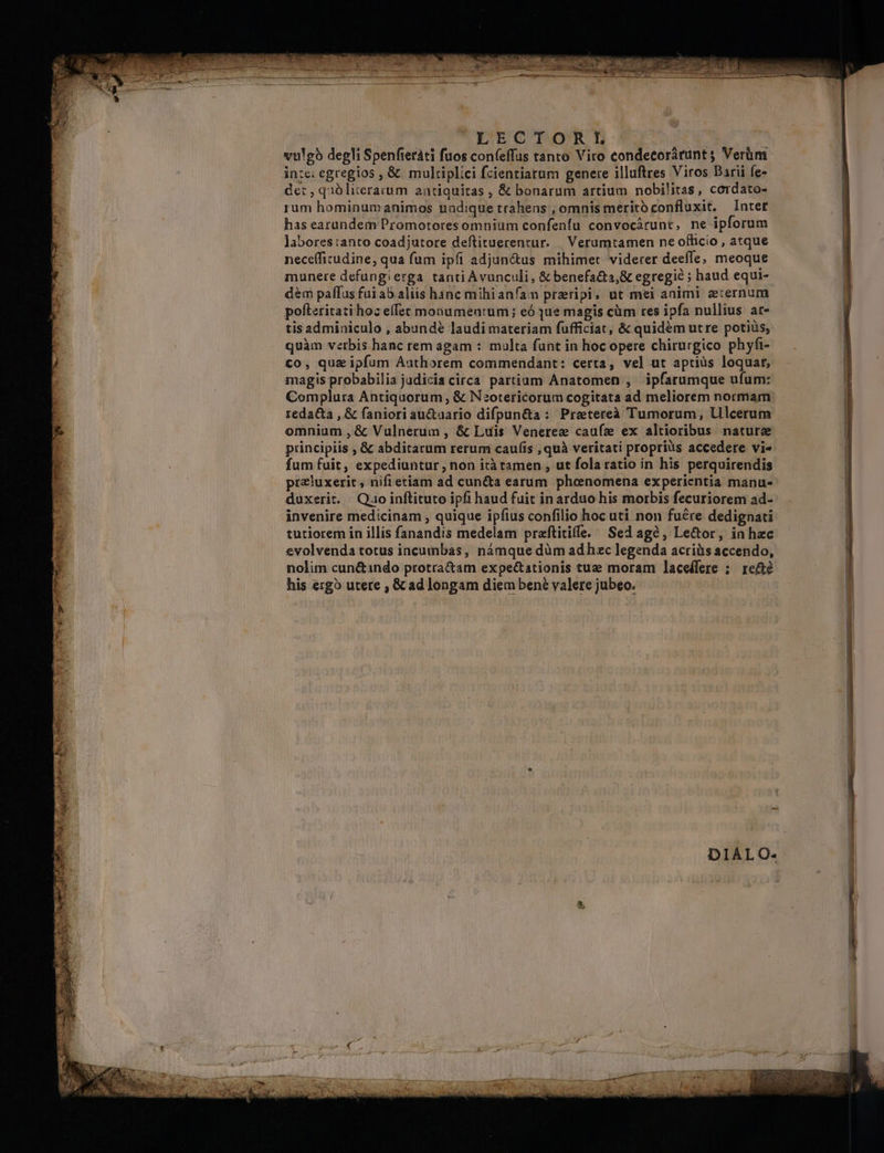 vulgb degli Spenfieráti fuos con(effas tanto Viro condetorárunt ; Verüm in:e: egregios , &amp; multiplici fcientiarum genere illuftres Viros Darii fe- det , quólicerarum antiquitas , &amp; bonarum artium nobilitas, cordato- rum hominumanimos undique trahens , omnis merito confluxit. Intet has earundem Promotores omnium confenfu convocárunt, ne ipforum labores ianto coadjutore deftituerentur. | Verumtamen ne officio, atque nece(ficudine, qua fum ipfi adjun&amp;us mihimet viderer deeffe; meoque munere defungierga tanti Avunculi, &amp; benefa&amp;ta,&amp; egregie ; haud equi- dem paffus fuiab aliis hanc mihianfam przripi, ut mei animi aernum pofleritati hoz effet monumentum; eó que magis cüm res ipfa nullius at- tis adminiculo , abundé laudi materiam fufficiat, &amp; quidém utre potiiis, quàm verbis hanc rem agam : multa funt in hoc opere chirurgico phyfi- €o, qui ipfum Authorem commendant: certa, vel ut aptiüs loquar, magis probabilia judicia circa partium Anatomen , ipfarumque ufum: Complura Antiquorum , &amp; Nzotericorum cogitata ad meliorem normam reda&amp;ta , &amp; faniori au&amp;uario difpun&amp;a: Pretereà Tumorum, lilcerum omnium , &amp; Vulnerum , &amp; Luis Venerez caufz ex altioribus nature principiis , &amp; abditarum rerum caufis , quà veritati proprius accedere vi« fum fuit, expediuntur , non icà tamen , ut fola ratio in his perquirendis przluxerit , nifi etiam ad cun&amp;a earum phonomena experientia manu- duxerit. Qao inftituto ipfi haud fuit in arduo his morbis fecuriorem ad-- invenire medicinam , quique ipfius confilio hoc uti non fuére dedignati tutiorem in illis fanandis medelam praftitiffe. Sedagó, Le&amp;or, in hzc evolvenda totus incumbas, námque düm adhzc legenda acris accendo, nolim cun&amp;indo protra&amp;am expe&amp;ationis tuz moram laceífere : re&amp;é his ergo utere , &amp; ad longam diem ben valere jubeo.