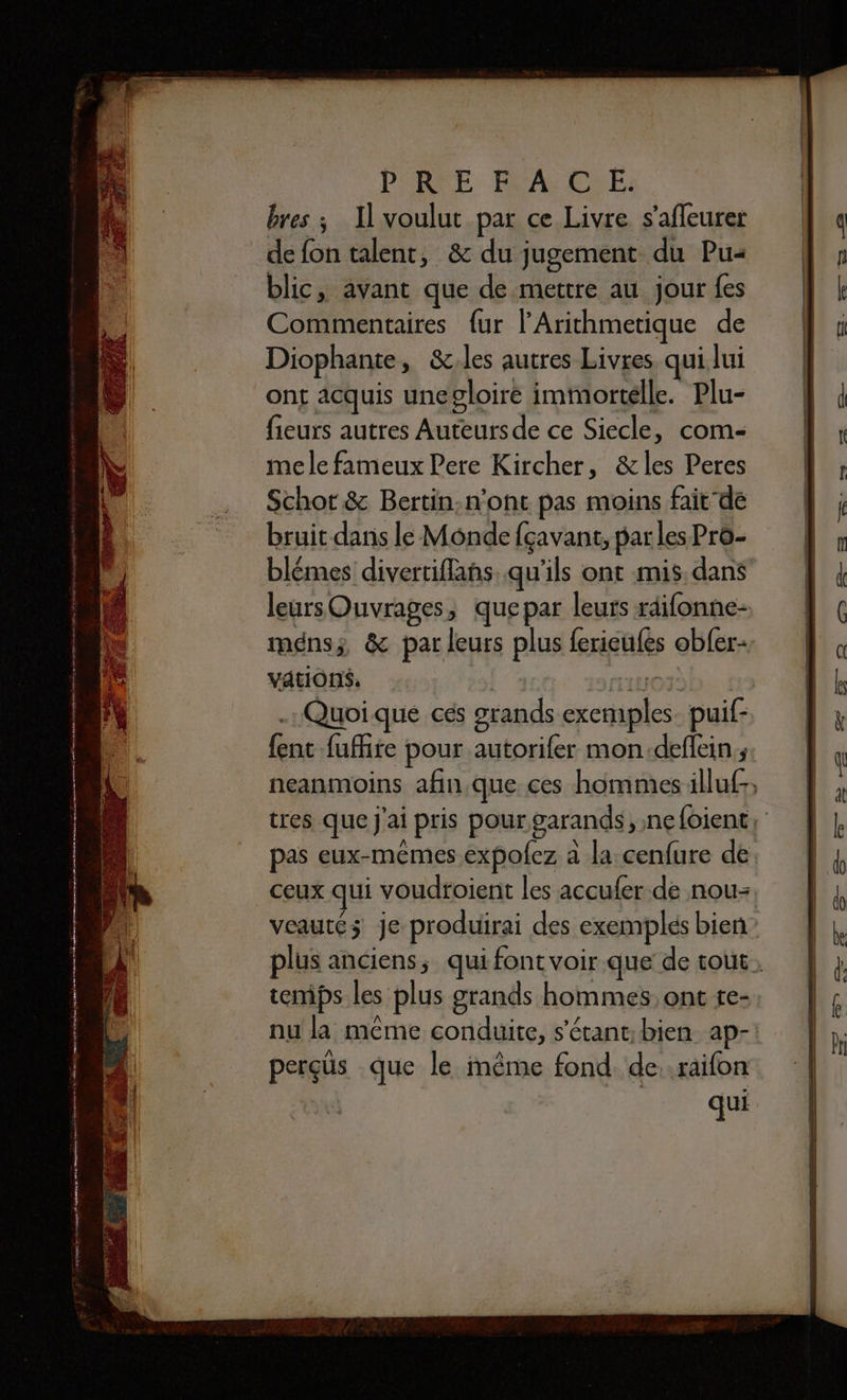0 em eme ro enter À mm A mt ins ee mme 2 mai à 2 0 min 0 er A im ip y DR a rronae 2É SRNEHE PREFACE. bres ; Il voulut par ce Livre s’afleurer de fon talent, &amp; du jugement du Pu- blic, avant que de mettre au jour fes Commentaires {ur l’'Arithmetique de Diophante, &amp;.les autres Livres qui lui ont acquis unegloire immortelle. Plu- fieurs autres Auteursde ce Siecle, com- mele fameux Pere Kircher, &amp;les Peres Schot &amp; Bertin:n’ont pas moins faitde bruit dans le Monde fçavant, parles Pro- leurs Ouvrages, que par leurs rdifonne- ménsz &amp; par leurs plus ferieufes obfer- VaAtIONS, | FT'ILOÏ | . Quoique ces grands exemples. puif- {ent fuite pour autorifer mon.deflein; temps les plus grands hommes, ont te- perçüs que le même fond de raifon qui