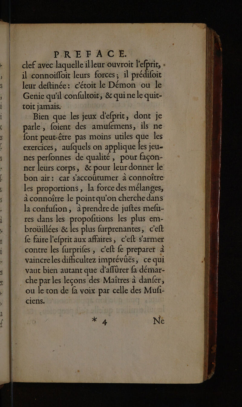 clef avec laquelle illeur ouvroit l'efprit, + il connoifloit leurs forces; il prédifoit leur deftinée: c'étoit le Démon ou le Genie qu'il confultoit, &amp; qui ne le quit- toit jamais. Bien que les jeux d'efprit, dont je parle, foient des amufemens, ils ne font peut-être pas moins utiles que les exercices, aufquels on applique les jeu- nes perfonnes de qualité, pour façon- ner leurs corps, &amp; pour leur donner le bon air: car saccoütumer à connoître les proportions, la force des mélanges, à connoître le pointqu’on cherche dans la confufion, àprendre de juftes mefu- res dans les propofitions les plus em- broüillées &amp; les plus furprenantes, c'eft {e faire l'efprit aux affaires, c'eft s'armer contre les furprifes , c'eft fe preparer à vaincre les difhicultez imprévüës, ce qui vaut bien autant que d’aflürer fa démar- che par les lecons des Maïtres à danfer, ou le ton de fa voix par celle des Mufi- ciens.