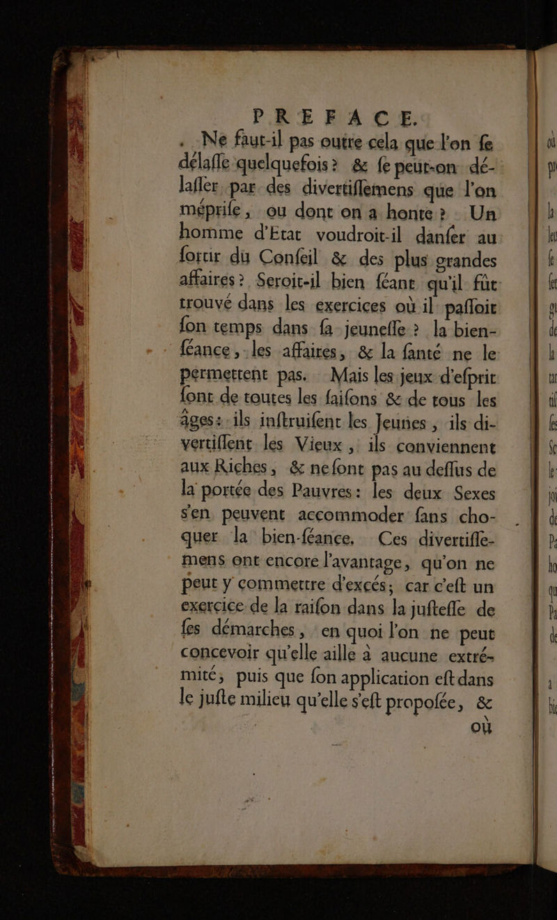 Ne faut-il pas outre cela que l'on f délafle quelquefois? &amp; fe peut-on dé- lafler par des divertiflemens que l'on méprife, ou dont on a honte? Un homme d'Etat voudroit-il danfer au forur du Confeil &amp; des plus grandes affaires? Seroit-il bien féant qu'il: fût: trouvé dans les exercices où il: pañloit fon temps dans {à jeunefle ? la bien- féance ,.les affaires, &amp; la fanté ne le {ont de toutes les faifons &amp; de tous les vertiflent les Vieux , ils conviennent aux Riches, &amp; nefont pas au deflus de la portée des Pauvres: les deux Sexes sen peuvent accommoder fans cho- quer la bien-féance, Ces divertifle- mens ont encore l'avantage, qu'on ne peut y commettre d’excés, car c'eft un exercice de la raifon dans la juftefle de {es démarches, en quoi l'on ne peut concevoir qu'elle aille à aucune extré- mité; puis que fon application eft dans le jufte milieu qu’elle s'eft propolée, &amp; où