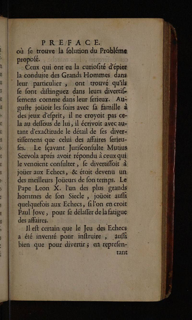 PR E'F ACC E. où fe trouve la folution du Probléme propolé. per: il | _ Ccux qui ont eu la curiofité d'épier la conduite des Grands Hommes dans leur particulier ,; ont trouvé qu'ils {e font diftinguez dans leurs divertif- femens comme dans leur ferieux. Au- PRESS 5 : e 4 oufte joüoit les foirs avec fa famille à des jeux d’efprit, il ne croyoit pas ce- la au deflous de lui, il écrivoit avec au- tant d’exactitude le détail de fes diver- tiffemens que celui des affaires ferieu- {es. . Le fçavant Jurifconfulte Mutius Scevola aprés avoir répondu à ceux qui le venoient confulter, fe divertifloit a joier aux Echecs, -&amp; étoit devenu un. des meilleurs Joüeurs de fon temps. Le Pape Leon X. l'un des plus grands hommes de fon Siecle , joüoit auf quelquefois aux Echecs, filon en croit Paul Jove, pour fe délafler de la fatigue des affaires. : Il eft certain que le Jeu des Echecs a été inventé pour inftruire , aufl bien que pour divertir; en reprefen- tant