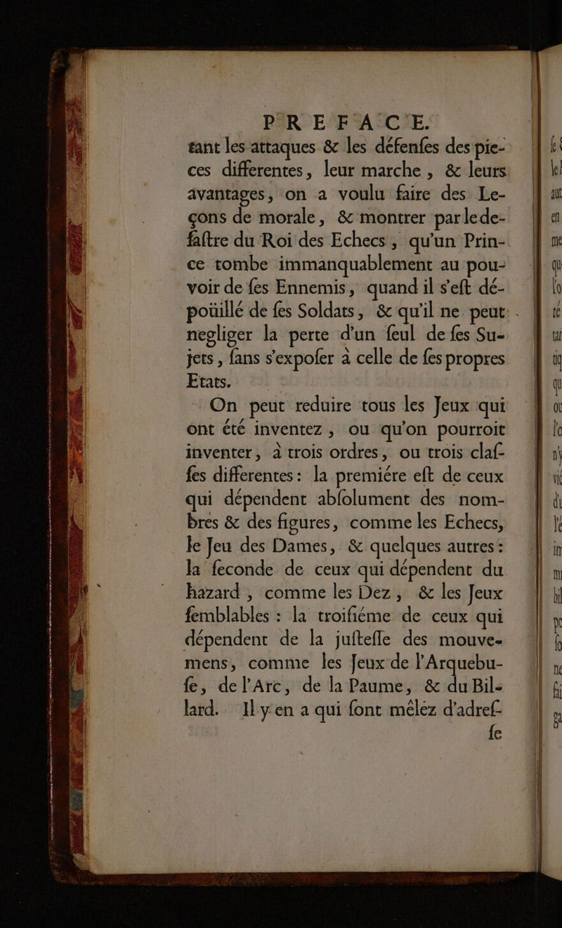 sera laonenqainse 2% catepergs orne mnipen enr donne Émmnataeter m NE 2 09 A 2 0 D 7 0 A NO A M Te Te vu jun rdalyee ere à pr! tant les attaques &amp; les défenfes des pie- ces differentes, leur marche, &amp; leurs avantages, on a voulu faire des Le- çons de morale, &amp; montrer parlede- ce tombe immanquablement au pou- negliger la perte d'un feul de fes Su- jets , fans s’expoler à celle de fes propres Etats. On peut reduire tous les Jeux qui 2É UT: : ï ont été inventez , ou qu'on pourroit inventer, à trois ordres, ou trois claf- fes differentes: la premiére eft de ceux qui dépendent ablolument des nom- Bres &amp; des figures, comme les Echecs, le Jeu des Dames, &amp; quelques autres: la feconde de ceux qui dépendent du hazard , comme les Dez, &amp; les Jeux femblables : la troifiéme de ceux qui dépendent de la juftefle des mouve- mens, comme Îles Jeux de l'Arquebu- {e, del’Arc, de la Paume, &amp; du Bile lard. 1Ilyen a qui font mêélez d’adref- {e
