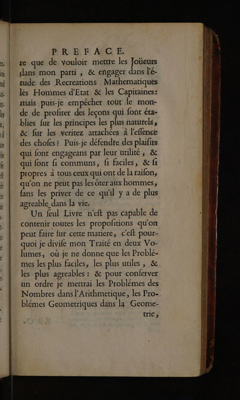 re que de vouloir mettre les Joüeurs dans mon parti, &amp; engager dans l'é- tude des Recreations Mathematiques les Hommes d'Etat &amp; les Capitaines: mais puis-je empêcher tout le mon- de de profiter des leçons qui {ont éta- blies fur les principes les plus naturels, &amp; fur les veritez attachées à l'eflénce des chofes? Puis-je défendte des plaifits qui font engageans par leur utilité ; &amp; qui font fi communs, fi faciles, &amp; fi propres à tous ceux qui ont de la faifon; qu'on ne peut pas les ter aux hommes; fans les priver de ce qu'il y a de plus agreable dans la vie: “ide Un feul Livre n'eft pas capable de contenir toutes les propolfitions qu'on peut faire fur cette matiere, c'eft pour- quoi je divife mon Traité en deux Vo- lumes; où je ne donne que les Problé- mes les plus faciles, les plus utiles, &amp; les plus agreables : &amp; pour conferver un ordre je mettrai les Problèmes des Nombres dans l’Arithmetique, les Pro- blémes Geometriques dans la Geome- 6 AE ae M ne ÉRRERRS 7 - nt É ne A mr en a