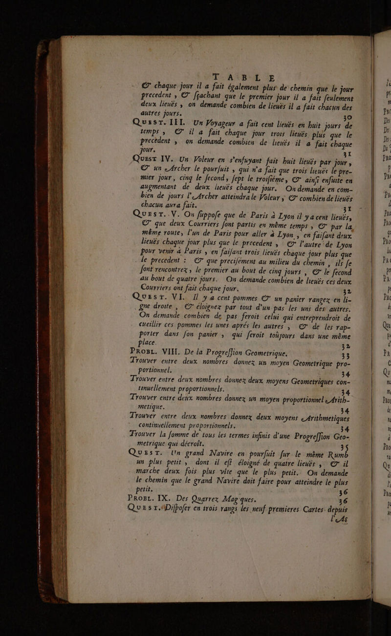CO SE) db £ os nie tertentinénsiinns pren : Le. à 53 PR RE RE ELA EE > a Pomnnn à 2 4 HÉL 2 t AÉ e AD UE À nee am me RS T ABLE € chaque jour il à fait également plus de chemin que. le jour precedent ; © [çachant que le premier jour il a fait feulement deux lienês ; on demande combien de lieuës il 4 fait chacun des autres jours. 30 QussT. III Un Voyageur a fait cent lienës en buis jours de temps ; © il à fait chaque jour trois lienés plus que le precedent ; on demande combien de leuës il à fait chaque Jour. | 31 Quest IV. Un Voleur en s'enfüyant fait huit lieuës par jour ; © un < Archer le pourfuit | qui n’a Jait que trois lieuës le pre- miex jour, cinq le fecond, fept le troifiéme, € ain enfuite en augmentant de deux leuës chaque jour. Où demande en com- bien de jours l'eArcher atteindra le Voleur ÿ €9° combien de lieuës Chacun aura fait. 31 QuEsr..V. On füppofe que de Paris à Lyon 1} y a cent lieuës, C7 que deux Courriers font partis en même temps » © par la même route, l'un de Paris pour aller à Lyon , en faifant deux lieuës chaque jour plus que le precedent | : €° l'autre de Lyon pour venir &amp; Paris ; en faifant trois lieuës chaque jour plus que - de precedent : ET que precifément au milieu du chemin » ils Je font rencontrez ; le premier au bout de cinq jours , © le fecond au bout de quatre jours. On demande combien de henës ces deux Courriers ont fait chaque jour. 32 Quest. VI. I ya cent pommes € un panier rangex en li- .gne droite | C7 éloignex par tout d'un pas les uns des autres. On demande combien de pas feroit celui qui entreprendroit de Cueïllir ces pommes les unes aprés les autres | €9 de les rap- Porier dans Jon panier ; qui feroit toñjours dans une même place. ES 32 PRrogL. VIH. De la Progreflion Geometrique. 33 Trouver entre deux nombres donnez un moyen Geometrique pro- portiannel, 34 Trouver entre deux nombres donnez deux moyens Geometriques con- tinuellement proportionnels. 34 Trouver entre deux nombres donnez un moyen proportionnel « Arith- metique. 34 Trouver entre deux nombres donnez deux moyens cArithmetiques continuellement proportionneis. 34 Trouver la fomme de tous les termes infinis d'une Progreffion Geo- metrique qui décroît. 3 QuEsT. Un grand Navire en pourfuit [ur le mème Rumb un plus petit, dont il eff éloigné de quatre lieuës | @' il marche deux fois plus vite que le plus petit. On demande le chemin que le grand Navire doit faire pour atteindre le plus petit. | k 36 Prog. IX. Des Quarrez Mag ques. 26 QUE s r.«\Difpofer en trois rangs les neuf premieres Cartes. re $