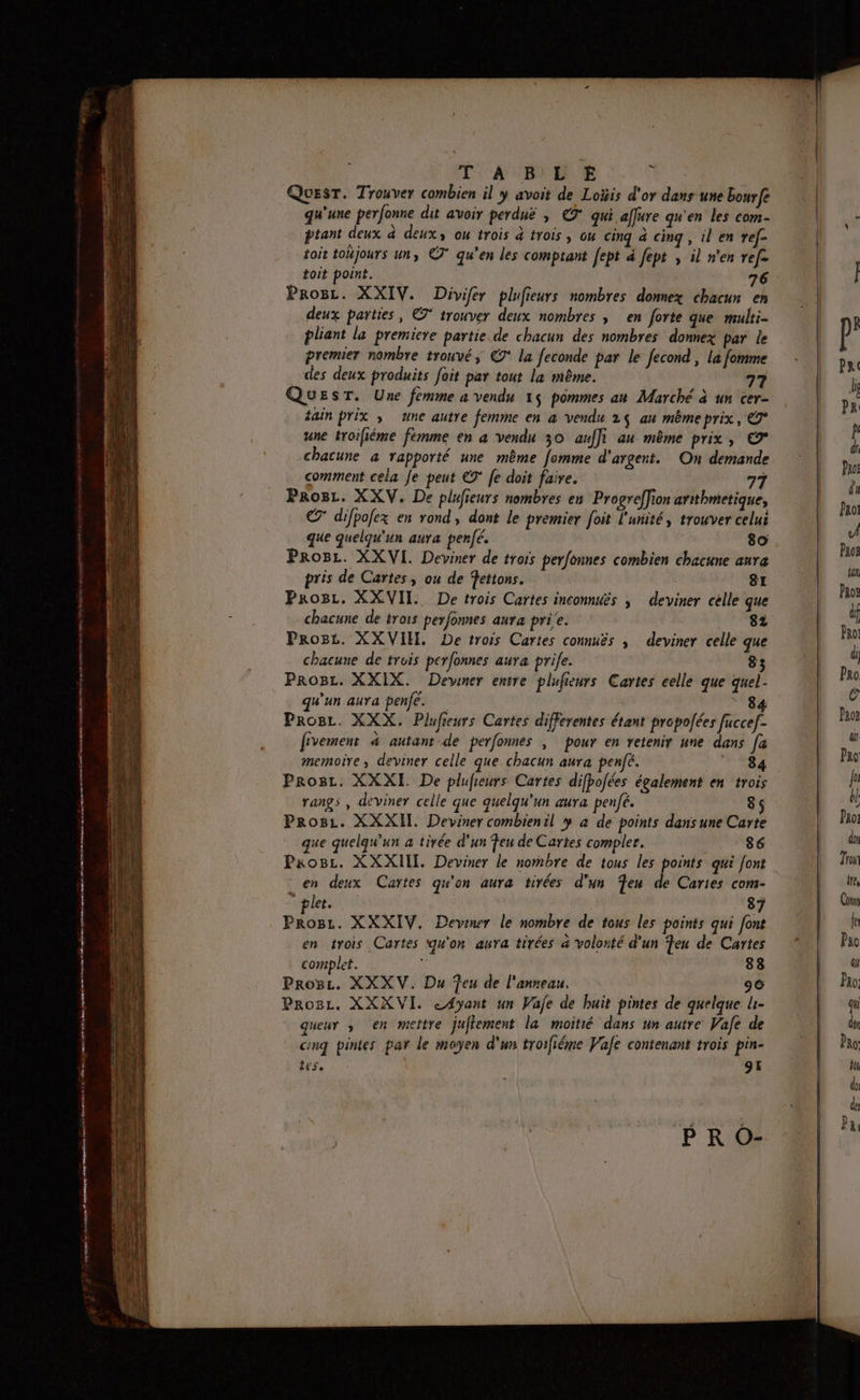 iz « : £ mnt iememmmmietetnin vend y eienentmemsstons rare ennsn Er eéaren at End Te je small nains mme 2 dm on 2e mnt mn tn area Dr DR ne crrmttinnte 2 sert nemannet «8 mme ne men TA BL 'E À Quest. Trouver combien il y avoit de Loÿis d'or dans une bourfe qu'une perfonne dit avoir perduë , €7° qui affure qu'en les com- ptant deux à deux, ou trois à trois, cu cinq à cinq , il en ref- toit tohjours un, © qu’en les comptant febt à fept , il n'en ref. toit point. 76 Progz. XXIV. Divifer plufieurs nombres dommex chacun en deux parties, € trouver deux nombres | en forte que multi- pliant la premiere partie de chacun des nombres domnex par le premier nombre trouvé, € la feconde par le fecond , La fomme des deux produits foit par tout la même. 77 QuEsT. Une femme a vendu 15 pommes au Marché à un cer- tain prix » une autre femme en à vendu 25 au même prix, 7° une troiliéme fémme en a vendu 30 anffi au même prix, © chacune à rapporté une même fomme d'argent. On demande comment cela Je peut ET [e doit faire. 77 Pros. XXV. De plufieurs nombres en Progreffion artthmetique, € difpofex en rond, dont le premier foit l'unité, trouver celui que quelqu'un aura penfé. 80 ProBe. XXVI. Deviner de trois perfonnes combien chacune aura pris de Cartes, ou de fettons. 81 Progz. XXVII. De trois Cartes inconnués ; deviner celle que chacune de trois perfonnes aura prie. 82 Prost. XXVIH, De trois Cartes connuës ; deviner celle que chacune de trois perfonnes aura prife. 83 ProBc. XXIX. Devmer entre plufieurs Cartes celle que quel- qu'un aura penfe. 84 ProBr. XXX. Plufieurs Cartes differentes étant propolées fucce[- fivement &amp; autantde perfonnes | pour en retenir une dans fa memoire , deviner celle que chacun aura penjé. 84 Prosr. XXXI De plufieurs Cartes difbofées également en trois rangs , deviner celle que quelqu'un aura penfé. 85 Progz. XXXII. Deviner combienil y à de points dansune Carte ue quelqu'un a tirée d'un feu de Cartes compler. 86 Progz. XXXIIT. Deviner le nombre de tous les points qui font en deux Cartes qu'on aura tirées d'un en de Cartes com- plet. 87 Progz. XXXIV. Devener le nombre de tous les points qui font en trois Cartes qu'on aura tirées à volonté d'un Ten de Cartes complet. 88 Proëz. XXXV. Du Teu de l'anneau. 90 Proëz. XXXVI. cA4yant un Wafe de huit pintes de quelque li- queur ,; en mettre juffement la moitié dans un autre Vafe de cinq pintes par le moyen d'un troifiéme Vale contenant trois pin- LES 9E PR O-