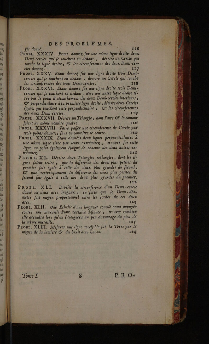 _ gle donné. | x 116 Proc. XXXIV. Etant donnez [ur une même ligne droite deux Demi-cercles qui Je touchent en dedans , décrire un Cercle qui touche la ligne droite, 7° les circonferences des deux Demi-cer- cles donnex. 117 ProBz. XXXV. Etant donnez fur une ligne droite trois Demi- cercles qui fe touchent en dedans , décrire un Cercle qui touche les circonftrences des trois Demi-cercles. 118 PRogz. XXXVI. Etant donnez fur une ligne droite trois Demi- cercles qui fe touchent en dedans , avec une autre ligne droite ti- € perpendiculaire à La premiere ligne droite, décrire deux Cercles égaux qui touchent cette perpendiculaire ; ©° les circonferences des deux Demi-cercles. 119 Pro8z. XXXVIL Décrire un Triangle, dont l'aire © le contour oient un même nombre quarré. ( 120 Pros. XXXVIII. Farre palfer une circonference de Cercle par trois points donnez, fans en connoître le centre. 120 ProBL. XXXIX. Etant données deux lignes perpen‘iculaires &amp; une mème ligne tirée par leurs extrémitex ; trouver fur ceite ligne un point également éloigné de chacune des deux autres ex- trémitez. 12É ProBz. XL. Décrire deux Triangles reéfangles, dont les li- gnes foient telles , que la difference des deux plus petites du premier foit égale à celle des deux plus grandes du fecond, ET que reciprôquement la difference des deux plus petites du Jecond foit égale à celle des deux plus grandes du premier. 122 Progz. XLI. Divier la circunference d'un Demi-cercle donné en deux arcs inégaux ; en forte que le Dem-dia- metre foit moyen proportionnel entre les cordes de ces deux arcs. 123 Prosz. XLIT. Une Echelle d'une longueur connuë étant appuyée contre une muraille d'une certaine diflance , trouver combien elle décendra lors qu'on l'élorgnera un peu davantage du pied dé lea même muraille. 123 Prost. XLIII. Aefurer une ligne acceffible fui la Terre par le moyen de la lumiere € du bruit d'un Canon. 134 Ur en SD NO gd do ve à qu eme 7 PL DR Se 0 gen om a 7 PLOEUEE CPE ETS