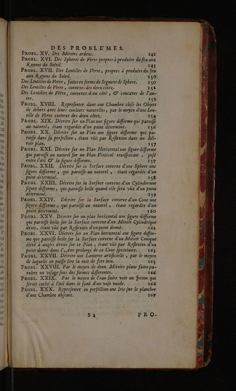 Prog. XV. Des Miroirs ardens. 41 Progr. XVI. Des Spheres de Ferre propres à produire du feu aux K ayons du Soleil. 145 Proc. XVII. Des Lentilles de Vérre, propres à produire du feu aux Rayons du Soleil. 140 Des Lentilles de Verre , faites en forme de Segment de Sphere. 150 Des Lentilles de Verre, convexes des deux côtex. 152 Des Lentilles de Verre, convexes d'un côté , €° concaves de l'au- tre, 162 ProBr. XVIII. Reprefenter dans une Chambre clofe les Objets de dehors avec leurs couleurs naturelles, par le moyen d'une Len- tille de Verre convexe des deux côtez. 154 PRoBz. XIX, Décrire fur un Pian une figure difforme qui paroiffe au naturel, étant regardée d'un point déterminé. - : 156 Proc. XX. Décrire fur un Plan une figure difforme qui pa- roiffe dans Ja perfection ; étant vie par Reflexion dans un Mi- roir plan. 147 Prosz. XXI. Décrire fur un Plan Horizontal une figure difforme qui paroiffe au naturel fur un Plan Vertical tranfbarant ;: poé entre l'œil 7° la figure difforme. 157 Proc. XXII. Décrire [ur la Surface convexe d'une Sphere une figure difforme ; qui paroifle au naturel ; - étant regardée d’un point déterminé. 158 Proc. XXIIL. Décrire fur la Surface convexe d'un Cylindreune figure difforme, qui paroiffe belle quand elle fera vhë d'un poinr déterminé. 159 Pro8z. XXIV. Décrire fur la Surface convexe d'un Cone une figure difForme , qui paroifle an naturel, étant regardée d'un point déterminé. 160 Progr. XXV. Décrire fur un plan horizontal une figure difforme qui paroiffe belle fur la Surface convexe d'un Miroir Cylindrique droit, étant yüë par Réflexion d'un point donné. 162 Proc. XXVI. Décrire fur un Plan horizontal une figure diffor- me qui paroiffe belle [ur la Surface convexe d'un Miroir Conique élevé à angles droits fur ce Plan , étant vië par Reflexion d'un point donné dans l' Axe prolongé de ce Cone fpeculaire. 163 Prosz. XXVII. Décrire une Lanterne artificielle ; par le moyen de laquelle on puifle lire la nuit de fort loin. 16$ Pro8z. XXVHII. Par le moyen de deux Miroirs plans faire pa- roitre un vifage fous des formes differentes. : 166 ProBr. XXIX. Par le moyen de l’eau faire voir un Tetton qui feroit caché à l'œil dans le fond d’un vafe vuide. 166 Prosc. XXX. Reprefenter en perfection une Iris [ur le plancher d'une Chambre obfcure. 167 PR Q- NE Gr ÉTÉ Es 2e ne RE . ar er hs \ usés