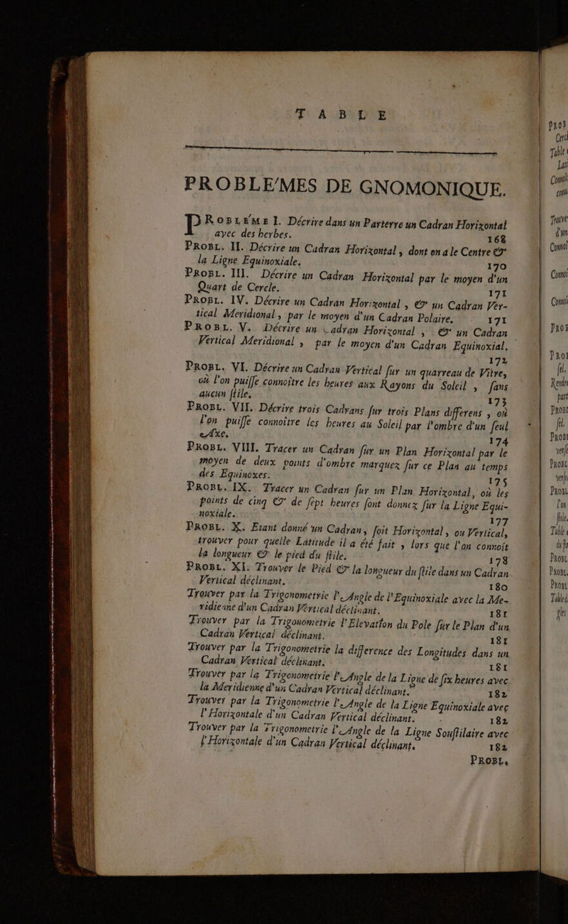 : mo font ne 9 creer encre À cutmnerer enr mmetnen Fi F1 A BNDNE PROBLE/MES DE GNOMONIQUE. RoBLeme E. Décrire dans un Parterye un Cadran Horizontal avec des herbes. 168 Progz. II. Décrire un Cadran Horizontal | dont en a le Centre €9° la Ligne Equinoxiale, 170 ProBL. II]. Décrire un Cadran Horizontal par le moyen d'un Quart de Cercle. 171 ProgL. IV. Décrire un Cadran Hor:zontal | €9° un Cadran Per- tical Meridional, par le moyen d'un Cadran Polaire. 171 172 Prog. VI. Décrire un Cadran Fértical fur un qguarreau de Vitre, c# l’on puiffe connoître les heures aux Rayons du Soleil , fans aucun ftile. 173 ProBL. VII. Décrire trois Cadrans fur trois Plans differens | où l'on puile comnoître Les heures au Soleil par l'ombre d'un feul e Axe. 174 Prog. VIII. Tracer un Cadran Jur un Plan Horizontal par le moyen de deux ponts d'ombre marquer fur ce Plan au temps des Equinoxes. L 75 PRroBL, IX. Tracer un Cadran fur un Plan Horizontal, où les Trouver par la Trigonometrie la difference des Lonçitudes dans un Cadran Vertical déclirant. 181 Trouver par la Trigonometrie ni de la Ligue de fix heures avec la Meridienne d'un Cadran Vertical déclinant.” 182 Trouver par la Trigonometrie le Angle de la Ligne Equinoxiale avec l'Horixontale d'un Cadran Vertical déclinant. 132 Trouver par la Trigonometrie leAngle de la Ligne Souffilaire avec l'Horixontale d'un Cadran Vertical déclinant, 182 PROBL, Care Table Lui Con col Trouve d'un Como Con