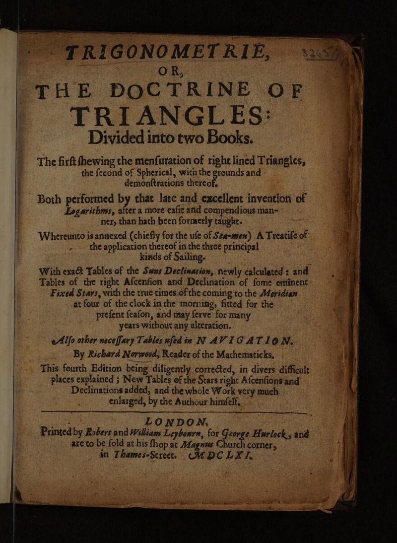Se ee _ | oe ae THE DOCTRINE OF TRIANGLES: Divided into two Books. The firft fhewing the menfuration of right lined Triangles, the {econd of Spherical, with the grounds and demonftrations thereof, _ Both performed BY that late and excellent invention of 1 Logarithms, atter a more eafie anid compendious man- ner, than:hath been formerly taught. Whereunto isannexed (chiefly for the ufe of Sea-men) A Treatife of the application thereof in the three principal kinds of Sailing. With exact Tables of the Swus Declination, newly calculated.: and ‘Tables of the right Afcenfion and Declination of fome eminent Fixed Stars, with the true times.of the coming to the Meridian at four of the clock-in the morning, fitted for the prefent feafon, and may {erve for many years without any alteration. eAlllo other neceffary Tables ufed ix N AVIG ATION. By Richard Norwood, Reader of the Mathematicks. This fourth Edition being diligently corrected, in divers difficult places explained ; New Tables of the Stars right Afcenfion’ and Declinations added, and the whole Work very much enlarged, by the Authour himfelf, ney LONDON, Printed by Robert and William Leybonrn, for George Hurlock, and are to be fold at his fhop at Afagnss Church corner, an Thames-Screct. CMDCLYXI.