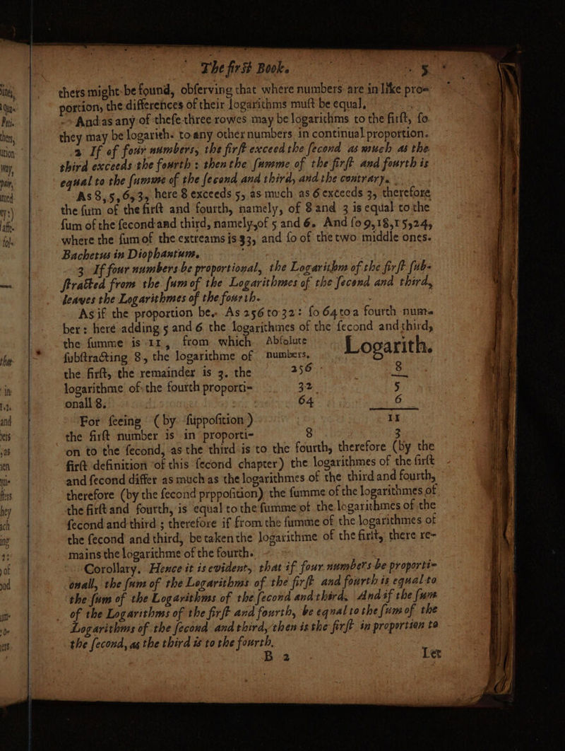 thets might-be found, obferving that where numbers: are in like prow portion, the differences of their logarithms muft be equal, -~Andas any of thefethree rowes may be logarithms to the firft, fo. they may be logarith. toany other numbers in continual proportion. 2 If of four numbers, the firft exceed the fecond as much as the. shird exceeds the fourth ; thenthe [umme of the firft and fourth is equal to the (umure of the fecond and third, and the contrary. As 8,5, 6535 here 8 exceeds 5, as much as 6 exceeds 3, therefore the fum of the firft and fourth, namely, of 8and 3 is equal tothe fum of the fecondand third, namely,of 5 and 6. And {0 9,18,15524, where the fumof the extreams is 33, and fo of the two. middle ones. Bachetus in Diophantum. : , 3. If four numbers-be proportional, the Logarithm of the firft [ub- frrakted from the fum of the Logarithmes of the fecend and third, heaves the Logarithmes of the fourth. | Asif the proportion be. As 256 to 32: fo64toa fourch numa ber: heré adding 5 ane 6. the logarithmes of the fecond andthird, the fumme is’1z, from which Abfolute Logarith. 8 | fubftractting 8. the logarithme of Sumbers, the firft, the remainder is 3. the 256 - 38 logarithme. of: the fourth proporti- 32 5 onall 8. | : 04 Gs For feeing © ( by. ‘fuppofition ) It the firft number is in proporti- 8 3 on to the fecond, asthe third is to the fourth, therefore (by the fire definition ‘of this fecond chapter) the logarithmes of the farlt and fecond differ as much as the logarithmes of the third and fourth, therefore (by the fecond prppofition) the fumme of the logarithmes of. the firftand fourth, is equal cothe fumme of the logarithmes of the {econd and third ; therefore if from the fumme of the logarithmes of the fecond and third, betakenthe Jogarithme of the firlt, there re~ mains the logarithme of the fourth. | Corollary. Hence it isevident, rhat if four numbers be proporti~ onal, the [um of the Logarithms of the firft and fourth is equal-to the {am of the Logarithms of the [econd and third. And if the (um of the Logarithms of the firft and fourth, be equal to the (um of the Logarithms of the fecond and thirdythen is the firft in proportion to the fecond, as the third is to the fourth, Ba le