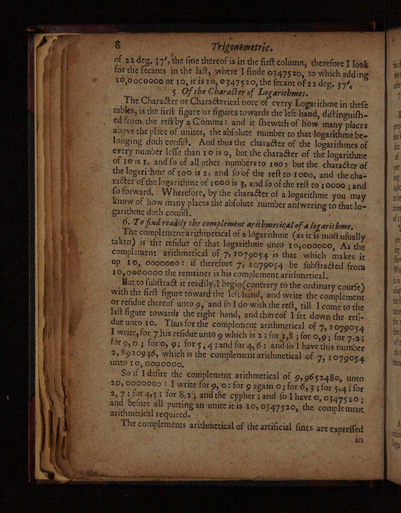 Trigonometric. 3 of 22 dee, 37’, the fine thereof isin the firt column, therefore I look for the fecants in the lat, where I finde ©347520, to which adding 10,00C0000 or 10, it is 10, 0347520, the fecant of 22 deg, 37%, 5 Of the Charatter of Logarithmes. The Chara&amp;ter or Chara@erical note of every Looarithme in thefe tables, is the fir(t figure ‘or figures towards the left hand, diftineuifh- ed from the reftby a Gomma: and it fheweth of how many places above’ the place of unites, the abfolute number to that logarithme bes longing doth conf, And thus the character of the Jogarithmes of every numoer leffe than ro is o, but the character of the logarithme of 10 is x, and fo of all other. numbers to 100+ but the character of the logari-hme of 1¢0.is 2, and {oof the reft to tooo, and thecha= racter of the logarithme of 1600 is 3, and fo of the ret to 10000 ; and fo forward, Wherefore, by the character of a logarithme you may know of how many places the abfolute number an{wering to that lo= garithme doth confitt. 6. Lo find readily the complement arithmetical of alogarit hme, The complement arithmetical of a ldgarithme (as itis moft ufually taken) is the refidue of that logarithmie unto 10,000000, As the complement arithmetical of 7, 1079054 1s that which makes ir Up 10, Cocceeo: if therefore 7, 1079054 be fubftraéted froma 10,0000000 the remainer is his complement arithmetical, But to {ubltra&amp; it rea dily,I begin(contrary to the ordinary courfe) with the firft feure toward'the left hand, and-write the complement or refidue thereof unto 9, “and fo I do with the refi, till Ieome tothe Jaft fioure towards the right hand, andchereof I fet down the re(- due unco 10. Thus for the complement arithmetical. of 7, 1079054 I write, for 7 his refidue unto 9 which is°2 3 for 1,8 ; for 0,9; for 7,23 for 9,0; foro, 9; for 5,45and for 4,6: and fo] have this number 218920946, which is the complement arithmetical of 7) 1979054 unto 10, C000000, So if Idefire the complement arithmetical ‘of 99652480, unto 20, 0000000 : J write for 9,0: for 9 again o; for 6, 33 for 5,4 3 for 2,7: for4)53 for §,2'; andthe cypher ; and fo I have ©, 03475205 and before all putting an unite it is 10, 0347520, the complement arithmetical required. The complements arithmetical of the artificial fines are exprefled LDS se (isin nae SEmE Ee a a