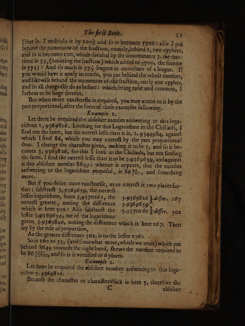 behine the numerator‘ob thefragtion, namely,behind 1, two.cyphers, and fo it becomes'r00, which divided by the denominator 3, the quo- you would have it enely in:tenths, you put behind the whole number, forbear to be large therein, But when more exactnefle is required, you may attein to it by the part proportional, after the form of thefe examples following. Example x. Let there be required the abfelute number anfwering to this loga- rithme 1,.9369826.' Looking for this Logarithme in the Chiliads, I which I find 86, which you may corre@ by the part proportional comes. 35 9369826, for this ‘I look inthe Chiliads, but not finding it this abfolute. number'8649 3 whence it appears, that the number anfwering to the logarithme. propofed , is 86 +355 and: fomething more. But if you defire: more exaCtuefle, asto correét it-two places fur- leflerlogarithme, from 3,9379161, the 3+9369826 2 differ. 167 which is here 502: Alfo fubftract the 3.93701 61 b differ, 502 given 3.9369826, noting the difference which is here'167= :Then fay by the rule of proportion, | As the greater difference 502, isto the leffer 176: Sois 180 to 33, (and fomewhat more,which we omit) which put behind 8649 towards the righthand, fhews the number required to | ; Example 2. 3 Let there be required the abfolute number anfwering to this. loga- rithm 5. 9360826. | abfolure