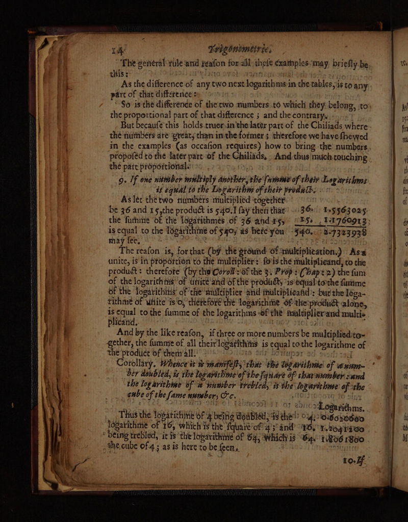 ‘Te THIOnimEF te, | ~The general-rule ‘and yeafon forall thele exathples-may, briefly be. this: Wo oval: ASA hg one! Pie As the difference of any two next logarithms in the tables,is to any. pare of that diftsrence s tt it od “-$o is the difference of the cwo numbers.to which they belong, :to’: the proportional part of that difference ; and the contrary, -...- But becaufechis holds.truerin'the later part of the Chiliads where thé numbers are vreat; than inthe former 5. therefore we have fhewed in the examples (as occafion requires) how.to bring -the numbers. propofed to the later part of the Ghiliads, . And.thus'much touching . the pare proportional.’ Deh poate ot | 9. If one nitmber multiply anorher, the {amie of their Logarithms 46 equal to the Logarithm of their produit. << - “Aslet thetwo numbers multiplied ‘togerher- ie et Ga 6 be 36 and 1§,the produ&t is 540.1 fay theri that’. 36>) ns 563025 the futhme of the legatithmes of 36 and as, PSs. Ft 760913; is equal to the Tosti of $40; a9 hete-you! -§46.. <2:7323038 may fee, | : ai os ST? SP at Moriotat The reafon is, forthat (by. the ground ‘of smukiphication.) Asa unite, is in proportion to the multipliers. fo'ls the muktiplieand, to the product: therefore (by the Corol':6f the 3. Prop: (haps 2) the fum of the logarithms: of unité'and of the prodadt “is‘equaltorthe finmme Of the logatithins of che ‘multiplier and imulciplieafid’: bud the loga- tithme of utlite’ is’, chétefore the! logarichme Of the produét alone, is equal to the fumme of the logarithms -of the foltiplierand multis plicand.. 101 23 And by the like reafon, if three or more numbers be multiplied: tox gether, the fumme of all their lovatithths is equal tothe logarithme of the prodtict of thern’all! AS Sy SUMP ST SG S5iit taey Corollary. Whence it % weanifelt, that the logavithme: of axum- ber doubled, ts the logapithme'of the fanare of shar number sand the logarithine of a Sinmber Yrebled, is the loxariclme: of the enbe of the fame number, Oc. , MENPCOT 16 olny ket, i vieany oine) (aboot 8s 0) abc aie dlls, Thus the Tosatichine of 4 being Woabhu; 98 the!’ ou) loigokodwo logatithme of 16, which Ys the fquare’of 43° and 6, L.%oaT60 | ; being trebled, ‘it is’ the loparithime of 64, Which is 64. 1.806 1Bd0 - the cube of 4; as is hereto be feen,, ; oi