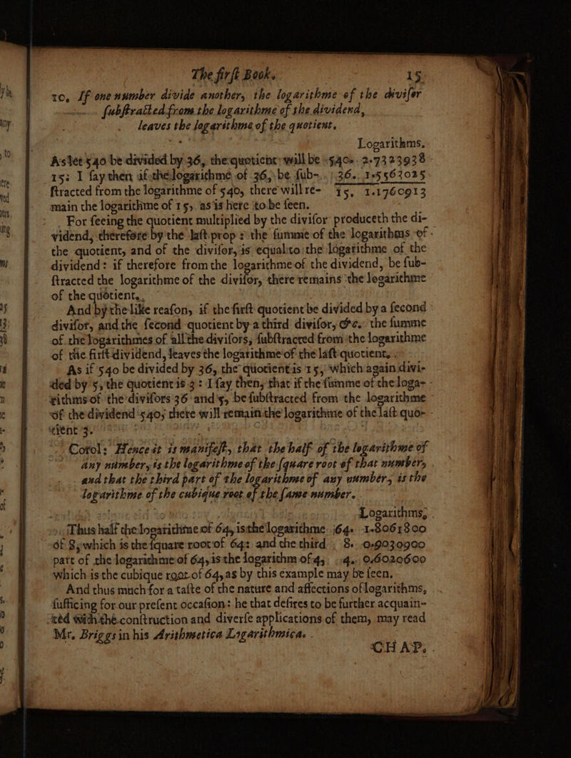 10, Lf ene number divide another, the logarithme of the divifer fubftratted from the logarithme of the dividend, leaves the logarithme of the quotient, mi. : ov Logarithms, Astet'540 be divided by 36,, the:quoticine: wall be -9.40-. 2-73 23938 1s; I fay then afsthelogarichme of 36,\be fub-..) 36.: 155632025: fRracted from the logarithme of 540, there'willre- [5 1.1760913 main the logarithme of 15,. as is here ito be feen. | For feeing the quotient multiplied by the divifor produceth the di- _ vidend, therefore by the laftprop the fumune of the logarithms of . the quotient, and of the divifor, is equalito the logarithme of the dividend: if therefore fromthe logarithmeof the dividend, be fub- ftracted the logarithme of the divifor, there remains ‘the logarichme of the quotient. , And by thelike reafon, if the firft quotient be divided by a fecond divifor, andthe fecond quotient by-a third divifory @e. the fumine of the logarithmes of all'the divifors, {ubftracred from ithe logarithme of the firttdividend, leaves the logarithme’of the laft quotient, . As if 540 be divided by 36, the quotientis 15, which again divi- ded by ¥, the quotient is-¢: 1 {ay then, that if che fimme of theloga- - vithmsof. the divifors 36: and's, bedfubltracted from the logarithme of the dividend ‘540, there will remain the logarithme of the laft quo- - QPF REL AT Fh ORGY. : ~ Cool: Hence st is manifest, that the half of the logarithme of ~~ any number, is the logarithme of the (quare root of that number, and that the third part of the logavithme of auy uumbér., is the loparithme of the cubique root of the fame number. : spate an! io eriG Sensis k peas Logarithms, . » Thus half the Ingarithine of 64, isthe logarithme. 64. 1-89618 00 patt of the logarichmeof 64,i1sthe logarithm of 4, ..4. 04020600 Which is the cubique root of 64,8 by this example may be feen, And thus much for a tafte of the nature and affections of logarithms, dufficing for our prefent occafion: he that defires to be further acquain- ced with the.conftruction and diverfe applications of them, may read Mr. Briggsin his Arishmetica Logarithmica. . ; CGH AP.