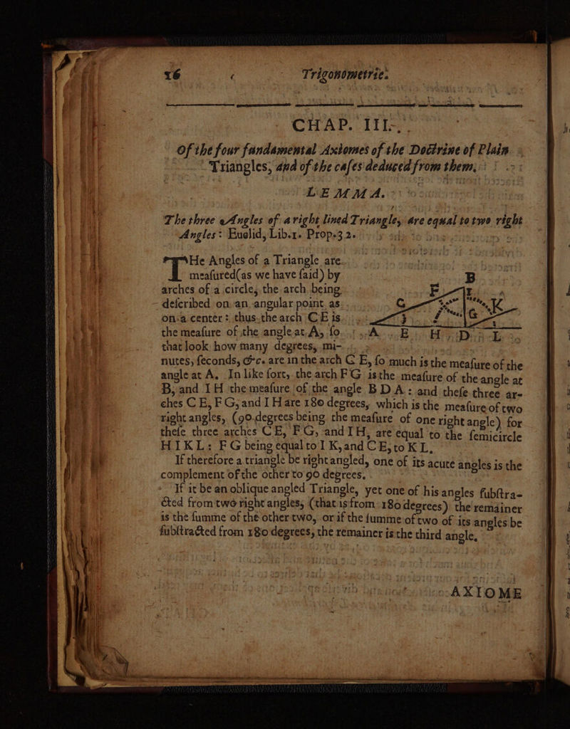 Trigondmetrie: - 7 “* By few -emeieer ee) Giro ee) CHAD. Like Of the four fundamental Axtomes of the Doctrine of Plain - Triangles, and of the cafes'deduced from them, LEMMA. The three eAngles of aright lined Triangle, are equal totwo right Angles: Euelid, Libor. Prope3.260) yy adi to a, Fey?) ew-\He Angles of a Triangle are meafured(as we have faid) by arches of a.circle, the arch being on:a center: thus.the arch CE ts. the meafure of the angleat.A, fo tnat look how many degrees, mi-. .. 3 3 nutes, {econds, Gc. are inthe arch GE, fo much is the meafare of the angle at A. In like fort, the arch FG isthe meafure of ah “i B, and 1H the meafure of the angle BDA: and thefe-three ar- ches CE, FG, and I H are 180 degrees, which is the meafureof two right angles, (90.degrees being. the meafure of one richt angle) for thefe three arches CE, FG, and IH, are equal to the femicircle HIKL: FG being equaltol K,and CE;toK L, If therefore a triangle be right angled, one of its acute angles is the complement of the other to 90 degrees. If it be an oblique angled Triangle, yet one of his aneles fubQtraq écted from two right angles; (that isfrom: 186 degrees) am remdiner is the fumme of che other two, orf the {umme-of two of its angles be fubltra&amp;ted from 180 degrees, the remainer isthe third anole, ) 2 -AXTOME is «- «ff Ste. oe