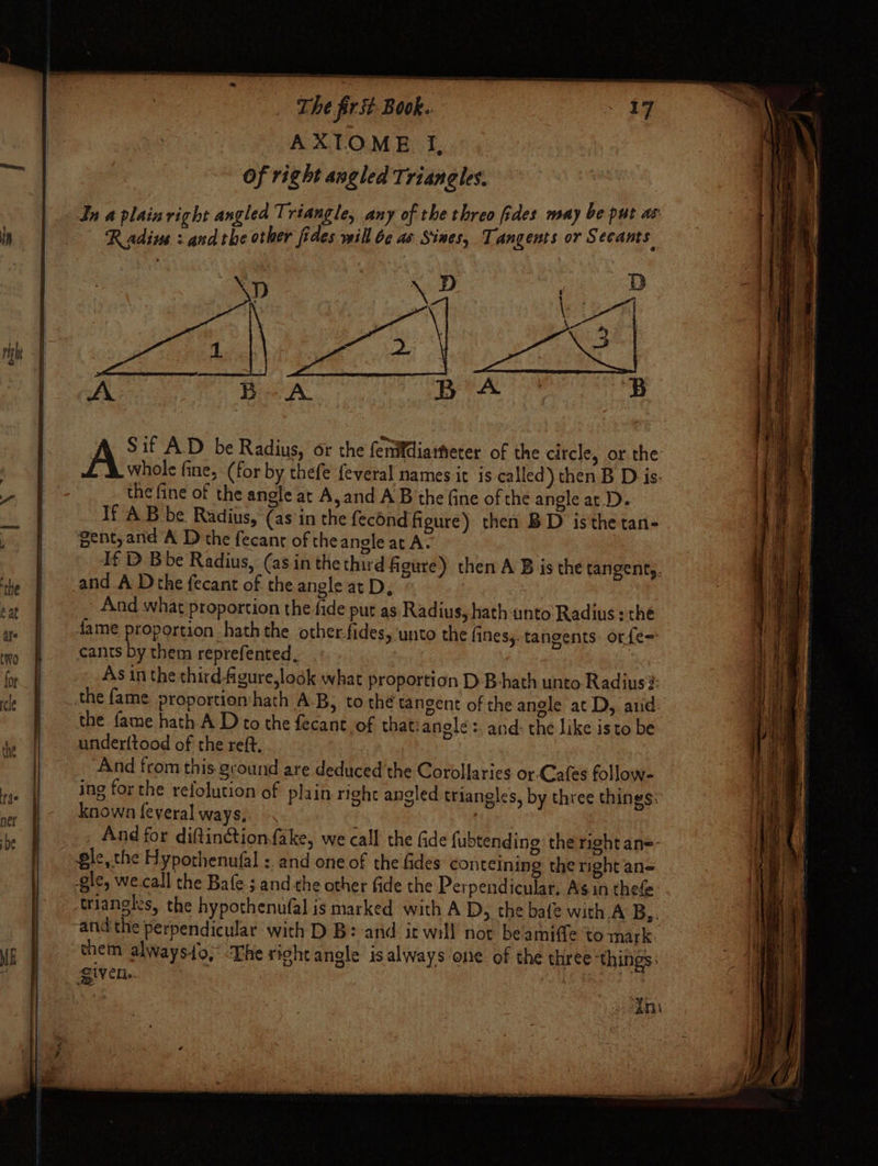 HN righ t The first. Book.. AXTOME Tf, Of right angled Triangles. In a plain right angled Triangle, any of the threo fides may be put as Radius : andthe other fides will bc as Sines, Tangents or Secants A Sif A.D be Radius, or the fenifdiatfeter of the circle, or the the fine of the angle at A,and A B the fine of the angle at. D. If AB be Radius, (asin the fecond figure) then BD isthe tan- gent,and A D the fecant of the ansle at A. and A Dthe fecant of the angle at D, And what proportion the fide put as Radius, hath unto Radius : the cats by them reprefented, the fame hath.A D to the fecant of that:anele:. and: the like isto be underftood of the reft. And from this ground are deduced the Corollaries or Cafes follow- Known feyeral ways, gle, the Hypothenufal : and one of the fides conteining the right an= IV CR. Hh ate sven tm tnd eraiatt sane bie eaten Bavee a BETO O TTI Pree | re age ne. he eS ary m a poe - or = TT a =n Tera sara = es = SE —— wis eal ere To ee Sie re : area a eee —— ——o