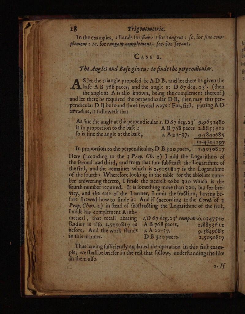 Nese eS rhs es Trigonometric. In the examples, -s ftands for fe: rfor tangent: [c, for fine cons Case rt. | The Angles and Bafe given: to findethe perpendicalar. \ Stet the triangle propofed be A D B, and let there be given the Aut A B 768 paces, and the angle at D 67 deg. 23°. (then the angle at A isalfo known, being the complement thereof } and let there be required the perpendicular D B, then may this per- astradius, it followeth that As fine the angle at the perpendicular s. D 67 deg.23’ 9.965 2480 is in proportion to the bafe + A B 768 paces 2.885 3612 fo is fine the angle atthe bafe, §. A22-37. 95840685 | : 1£2+4703297 In proportion to the perpendicular, D B 320 paces, © 2.5050817 Here (according to the 3 Prop. Ch. 2) I add the Logarithms of the firlt, and the remainer which is 2,5050817 is the Logarithme of the fourth: Wherefore looking in the table for the abfolute num- ber anfwering thereto, I finde the neerelt tobe 320 which is the fourth number required, It is fomething more than 320, but for bre- vity, and the eafe of the Learner, I omit the fra€tion, ‘having be- fore fhewed howto finde it: And if (according tothe Corel. of 3 Prop. Chao, 2) in ftead of fubftra€ting the Logarithme of the firlt, Tadde his complement Arithe Radius is alfo 2,5;050817 as AB 768 paces, 2.885 3612 before. And the-work flands 5, A 22-37. 9+ 5849685 - 4n this thanner. | DB 320 paces. 25050817 Thus having fufficiently,explaned the operation in this firft exam- ple, we fhallbe briefer in the reft that follow, underflanding the like eis