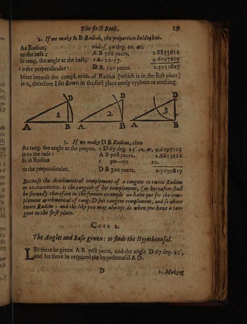 a. If we make A Bo Radius, the proportion heldsghuso AsRadiusp 3 £2 2 bY vadef, ge'dep, €0, are (°° aca: 35g SRA 768 paces, : 28853612 fo tang, the-anele at the bafé,o PA. 22-37. 9-61.97 205 “tothe perpendicular?2..« « NDLB, 320 paces. 4) ByoSO8ET Here betaufe the compl. arith. of Radius (which is in the firlt place) is a. hbeehote I fec down in thefirft place onely cyphers.or nothing. 3. If we make D.B Radins, then As tang, the angle at the perpen... t D'67 deg..23’ 0; ars 916197208 is to the bafe 3” A. B 708 paces. 1 20885 3612 ~~ fois Radius $° 99—00- |. oto, co the perpendicular, DB 320 paces, 25050817 Becaufe the Arithmesical complement of atangent totwice Radins a7 20-0009000, és the tangent of bis complemeut,. (as hereafter (bal be themed) therefore in the former example we have put for the come plement arithmetizal of tang. Dhis tangent complement, and [o abate twice Radius: and the like you may always do whewyou have atane gent inthe firft place. . ag a D- are te Making