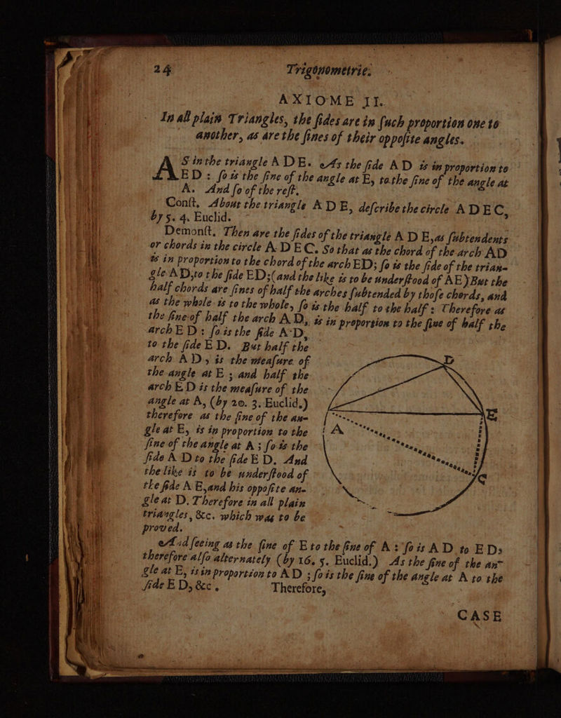 In all plain Triangles, the fides are in fuch proportion one to another, as are the fines of their oppofite angles. S inthe triangle ADE. oA the fide AD 4% in proportion to ASE D : fow the fine of the angle at E, tathe fine of the angle at A. And fo of the reff. . Conlt, About the triangle AD E, defcribe the circle ADEC, $75. 4. Euclid. 7 | Demontt. Then are the fides of the triangle A D E,as fubtendents or chords in the circle A: DEC. So that as the chord of the arch AD @ in proportion to the chord of the arch ED; fo ts the fide of the trian Sle AD;to the fide ED: (and the like ts to be underftood of AE) But the half chords are fines of half the arches fubtended b y thofe cherds, and a the whole. ts tothe whole, [ots the half tothe half : Therefore as the fine-of half the arch A.D, ts in proporsion ta the five of half the archED: fois the fide A‘D,, : to the fideED. But half the arch AX), és the wmeafure. of the angle at E . and half the: arch ED is the meafure of the angle at A, (by 20. 3. Euclid.) therefore as the fine of the ane gle at E, 4% tn proportion to the fine of the angle at A; [0-% the fide A Dito the fideED. And the like is to be underftood of the fide MA B,and his oppofite ane §leat D. Therefore in all plain triaugles, &amp;c. which was to be proved. eid feeing asthe fine of Eto the ue of A: fois AD to EDs therefore alfa alternately (by 16.5. Euclid.) As the fine of the an™ gle at E, ts $x proportéon to AD : fais the fine of the angle at A to the fae ED, &amp;e. Therefore, CASE