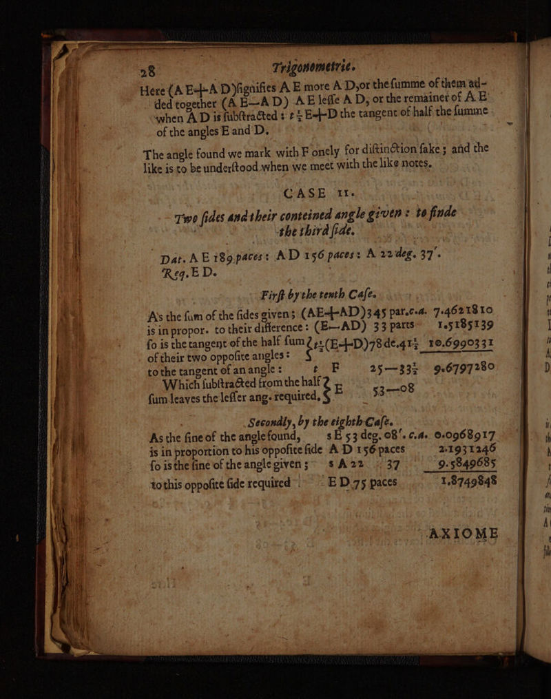 AEB PL AD nab MA bai&gt; cacao ~ ng an Trigonometric. ded together (A E—AD) AE leffe A D, or the remainet of AE awhen A D is fubltraéted ¢ ¢ £ E=}-D the tangent of half, the fumme of the angles E and'D. | The angle found we mark with F onely for diftinction fake; and the like is to be underftood when we meet with the like notes, CASE II. Two fides andtheir conteined angle given: to finde | gies the third fide. Aig har Dat. AE i89.paces: AD 156 paces: A 22 deg. 37. Req. ED. Firft by the tenth Cafe. A’s the fam of the fides given 5 (AE--AD)345 parca. 7-4621810 is in propor. to their ae : (EAD) 33 parts’ 165185139 fo is the tangent of the half fum 2+. 1 Le of their two oppofite angles : t(E“PD)78de.gts_10.699033% tothe tangent of anangle t F 25—332 926797280 Which {ubftraéted from the half bed see cae (um leaves the'lefler ang. required, § © 53-08 Secondly, by the eighth Cafe. Asthe fineof the anglefound, sE53deg.08'.¢.a. 0.0968917 is in proportion to his oppofite fide A D 156 paces 21931246 {o isthe fine of the anglegivens;= sA22. * 37 9. 5849685 tothis oppofite fide required”. ED.75 paces 1,8749848 AXIOME