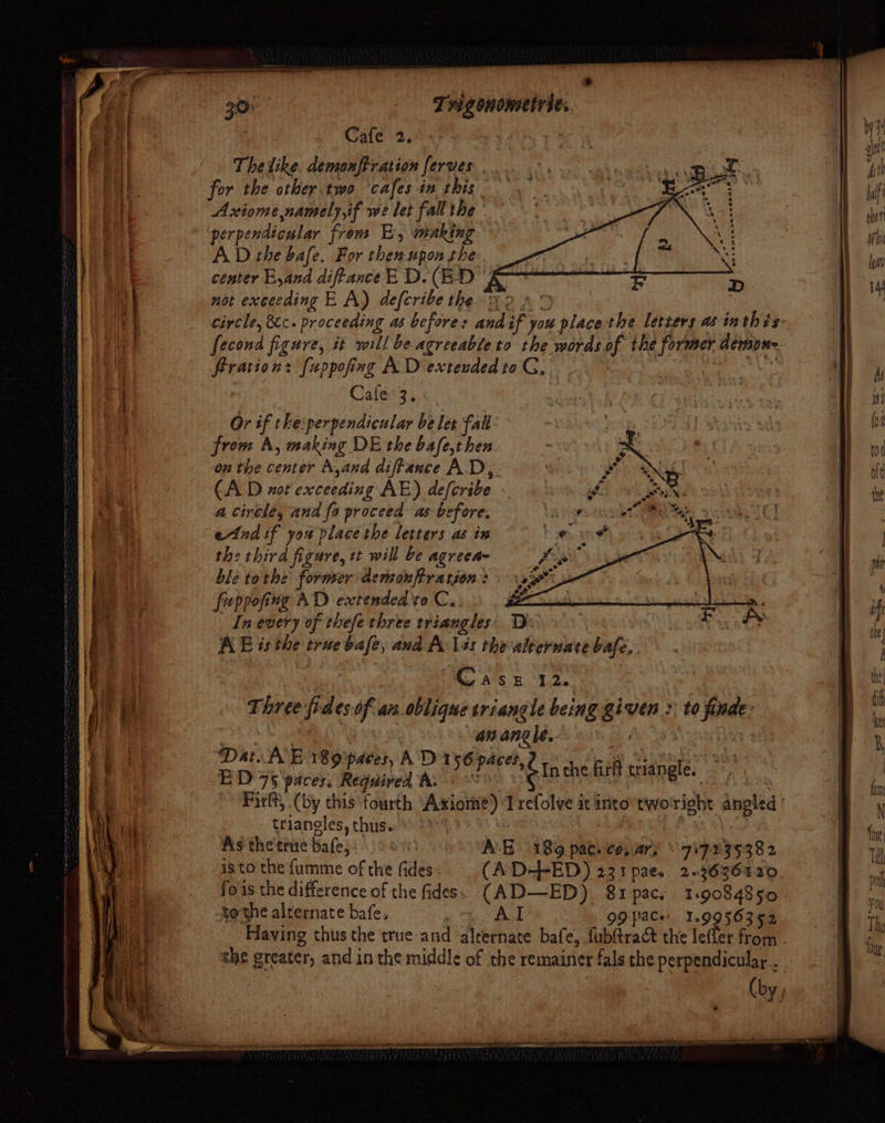 : tt * | J q 30% Trig ononsetrtes. ) | Sh] 7 Cafe 2. | I ia The like. demonftration ferves wee Hai me for the other. two ‘cafes in this We daft ia Axiome namely,if we let fall the | ie a perpendicular from E, making. whi Wat AD the bafe. For shen upon the lat : | center E,and diffanceE D.(E-D 2 1) 4 aig not exceeding E A) defcribe the 2 95 2S) mice circle, &amp;c. proceeding as befores and SF you place the letters as inthis: | | fecond figure, it will be agreeable to the words pf the former demone. ration: [uppofinag A. D extended to G,. pe a Cafe°3. f I b eet Or if the:perpendicular be let fall ety pot [Sania Sty ! from A, making DE the bafe,t hen x mCi Ae to 2 NB } ' on the center A,and diffance AD, Bek Gee | 2 OE oft 7) (AD not exceeding AE) defcribe i oak Sa te ao a circle, and fo proceed as be efore. a ee te | 3 2 | end if you place the letters as in | ae th: third figure, et will be agreea= si ee ble tothe former demonftratson: 1H me fuppofing AD extended vo Cy. ¥ | if Hy ae In every of thefe three triangles: 1): Boe te) t AE és the trite bale, and A lés thevalternatebafe,. . ie “h | , ; { ea : Casz 12. | | he | j vi Three fides of an oblique triangle being given : to fade: i  Fi: rm an angle. Ales . 3, : Dat E 189 paces, AD 1 +o paces, oh | , { ED 75 paces, Required h. ‘Ein ne ri wiangle. | | a Firlt, (by this fourth “Axiome) ‘I refolve it into”two righe angled sy ‘al triangles, thus. 9 Bn cal As the true bales: | A 5 18% pac. ce, ary © 757239382 omy i cat is to the fumme of the fides - (AD-FED) 231 pae. 223636120. | fois the difference of the fides. (AD—ED) 81pac. 119084850 - . i, tothe alternate bafe, | Al 99 pace 56352 th Having thus the true and ‘alrernate bafe, fubftra&amp;t the Telfer from fa she greater, and.in the middle of the remainer fals the perpendicular . (by,