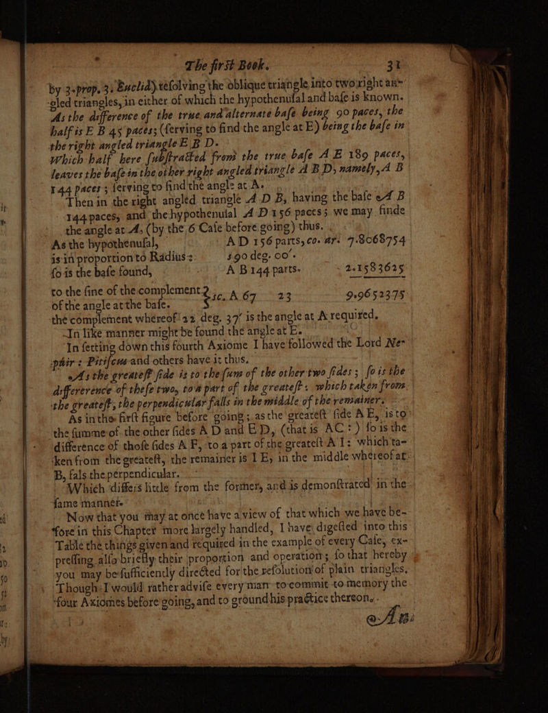 by 3-prop. 3) Buclid)téfolving the oblique erianele into two'rieht any As the difference of the true and alternate bafe being 90 paces, the half is E B 45 paces; (ferving to find the angle at E) being the bafe in Which-half here {ubftratked from the true bale AE 1809 paces, leaves the bafe in the other right angled triangle A BD, namely,4 Be Then in the right angled triangle 4 D B, having the bafe e4 B 344 paces, and thehypothenulal A D156 paces; we may finde the angle at A; (by the 6 Cafe before going) thus. As the bypothenufal, AD 156 parts, co. ar. 7.8068754 is'in proportion to Radius. 5.90 deg. 00'- {ois the bafe found, - A Bigg parts. ~ 2.158 3625. to the fine of the.complement. i : of the angle atthe bafe. gsc. AST .23 9196 52375 In like manner might be found the angle at E. . In fettine down this fourth Axiome I have followed the Lord Ne- As the greatef? fide isto the (um of the other'two fides; fois the d:ffererence of thefe two, tom part of the create? which taken from the greateft, the perpendicular falls in the middle of the remainer. As inthe firtt figure before going ;.asthe greareft fide AE, isto’ the (umme-of. the other fides A D and ED, (thatis AC: ) fois the difference of thofe fides A F, toa part of che greatelt A 1: which ta- ken from the greateft, the remainer is 1 E, in the middle whereof at: B, fals the perpendicular. | hy | Which ‘differs lite from the former, an@ is demonftrated’ in the- fame mannete © | Now that you may at oncé have a view of that which we have be- fore in this Chapter more largely handled, I have: digefled into this Table the things given and required in the example of every Cale, ex- prefling allobriefly their proportion and operations fo that hereby you may befufficiendly directed for the sefolutiomof plain triangles, ‘Though:I would rather advife every man to-commit to memory the. four Axiomes before going, and to ground his practice thereon. .. Seal :