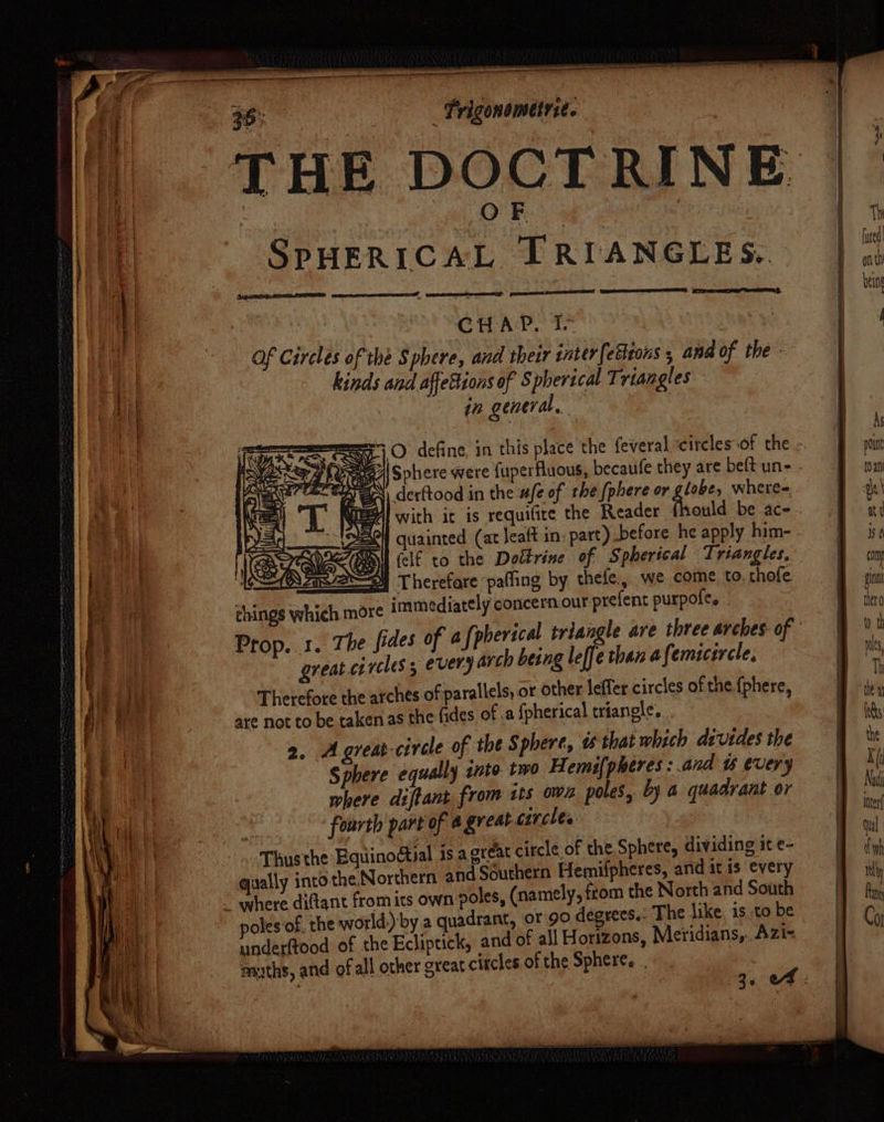 a DOCT RINE SPHERICAL TRIANGLES. A pear eee eee Ki CHAP. I Of Circles of the Sphere, and their inter(etheons , and of the - kinds and affettions of Spherical Triangles in general, , . aS a derftood in the afe of the {phere or ak where= Al with it is requifice the Reader q IM as ew felf to the Dottrine of Spherical Triangles, 4 Therefare paffing by thefe., we come to, thofe things which more immediately concern our prefent purpoles . greatcircles, every arch being leffe than afemicircle, Therefore the arches of parallels, or other leffer circles of the {phere, are not to be taken as the fides of .a fpherical triangle, 2. Agreat-civcle of the Sphere, ts that which divides the Sphere equally into two Hemifpheres : and t every where diftant from its ows poles, by a quadrant or fourth part of @ great circles. | Thusthe Equinodtial is agreat circle of the Sphere, dividing it e- vally into the. Northern and Southern Hemifpheres, and it is every from the North and South poles of. the world, by a quadrant, or 90, degrees.: The like. is to be underftood of the Ecliptick, and of all Horizons, Meridians,.. Azi- ranths, and of all other great citcles of the Spheres . Ti ofl thi being As point tO an ae