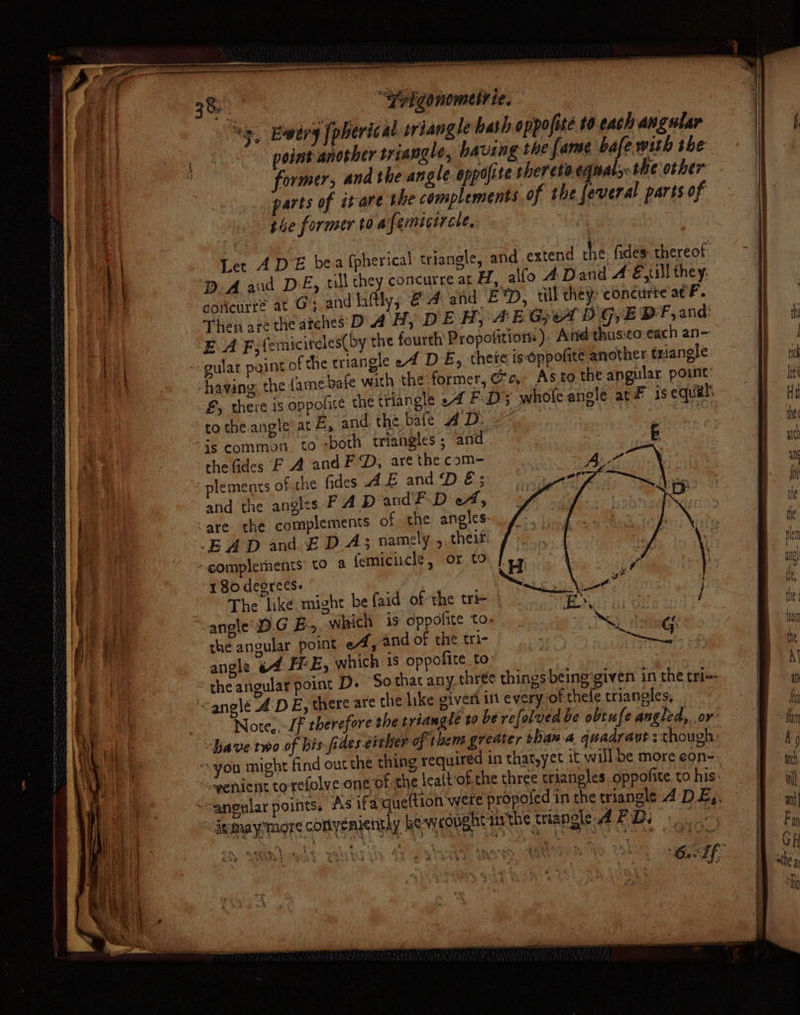 eS “si “yrigonemelrie, - ‘iy, Ewery [pherical oriangle hash oppofite 0 each angular point another triangle, having the fame bafe wih the former, and the angle appofite ther eta. eqats- the other arts of itare the complements. of the feveral parts of she former to afemicircle, | ' Let ADE bea (pherical triangle, and extend the fides thereof DA and DE, ll they concurre at H, alfo 4 Dand A Eyl! they. concurre at Gy and lftly, 4 and Et, till they: concurre ac F. Then are the atches: D4 H, D EH; AE GAD G,E DF, and: -E A F,femicitcles(by the fourth Propofitiors ). And thusto each an- -- gular point of the triangle e4 DE, theie ig-oppofite another triangle ‘having: the (ame bafe with the former, @e,- Asto the angular point: £, there is oppolre the triangle ef FD; whofe angle at is equal: to the angle at E, and the bafe AD: 9 * - “ ‘is common. to -both triangles ; and. che fides F A and FD, are the com- ez plements of the fides AE and D é; | and the angles FAD aud? D A, -are. the complements of the angles: BAD and EDA; namely. ,, theit “complements to &amp; femiciicle, or to 180 degrees. The like might be faid of the tre | “angle D.G Ey. which is oppofite to. the angular point eA, and of the tri- angle 4 HE, which is oppofite to &gt; the angular point D. Sothacany thrée things being:given in the tri-- ‘&lt;anglé AD E, there are the like giveri in every of thefe triangles, | Note,.-/f therefore the tréangle ta be refolved be obtufe angled, or have two of bis fides either of them greater than.a quadrant ::though: “you might find out the thing required in that,yet it will be more eon- “copenient to refolve one of the lealtof-che three triangles oppofite.to his: “aneular points. ‘As ifaqueftion were propofed in the triangle 4: DE,. igmaymore coftyemienthy bewxoughtinthe tiangle APD.