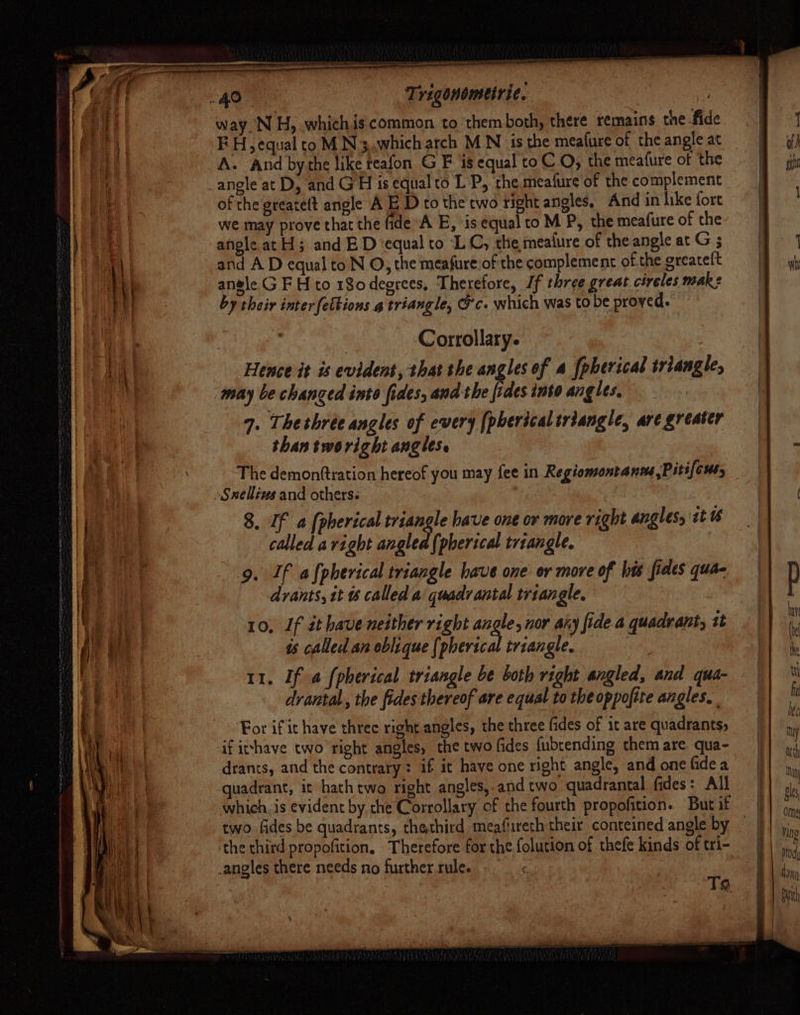 ee way. NH, whichis common to them both, there remains the-fide A. And bythe like teafon G F is equal to CO, the meafure of the of the greate(t angle A E D to the two right angles. And in like fort we may prove that the fide A E, is equal to M P, the meafure of the angle at H; and ED ‘equal to ‘LC, the meafure of the angle at G 5 and A D equal toN O, the meafure of the complement ofthe greateft angle GF H to 180deerees, Therefore, If three great cireles MAR e by their inter fettions g triangle, Gc. which was to be proved. Corrollary. Hence it is evident, that the angles of a [pherical triangle, may be changed inte fides, and the fides into angles, 9. Thethrée angles of every [pherical triangle, are greater than tworight angles. The demonftration hereof you may fee in Regiomontanme,Piti[enty 8. If a [pherical cog have one or more right angles, tt U6 called avight angled (pherical triangle. 9. If afpherical triangle have one or more of his fides qua- drants, tt called a quadrantal triangle, 10, If it have neither right angle, nor any fide a quadrant, it is called an oblique (pherical triangle. 11. If # fpherical triangle be both right angled, and qua- drantal.,, the fides thereof are equal to the oppofite angles. For if it have threc right angles, the three fides of it are quadrants, if irhave two right angles, the two fides fubrending them are qua- drants, and the contrary: if it have one right angle, and one fide a quadrant, ic hathtwo right angles,.and two quadrantal fides: All two fides be quadrants, thethird meafireth their conteined angle by ‘the third propofition, Therefore for the folution of thefe kinds of tri- _angles there needs no further.rule. -_ . Ta