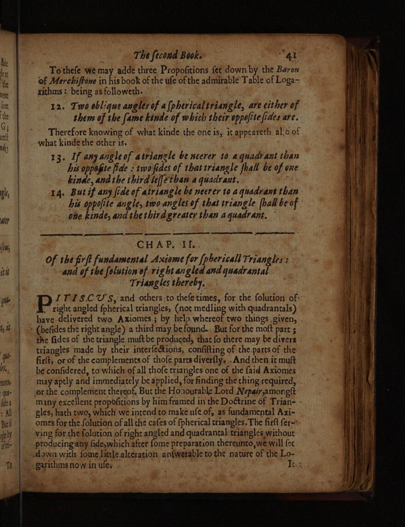 ‘ The fecond Book. : oe Al Tothefe we may adde three Propofitions fet down by the Baron of Merchiftowe in his book of the ufe of the admirable’ Table of Loga- xithms : being as followeth. - | 12. Two oblique angles of a{phericaltriangle, are either of them of the fame kinde of which their oppofite fides are. Therefore knowing of what kinde the one is, it appeareth al!o of 13, If any angle of atriangle be ncerer to aquadrant than Ais oppagte fide : twafides of that triangle fhall be of oxe kinde, andthe third lef[ethan a quadrant. | 14. Butif any fide of atriangle be neerer to aquadvant than his oppofite angle, two-angles of that triangle [hal be of : one kinde, and the thirdgreater than agquadrant, SEALE, LLL, LCE I GHAP, O1T.. Of the firft fundamental Axiome for [phericall Triangles : and of the folution of right angled and yuadrantal Triangles thereby, . a P ITISCU'S, and others -to thefetimes, for the folution of ~ right aneled {pherical triangles, (not medling with quadrantals) have-delivered two Axiomes ; by help. whereof two things given, . (befides the right anole) a third may be found. But for the moft part ; the fides of the triangle mult be produced, that fo there may be divers ° triangles made by their interfefions, confitting of the.parts of the firft, or of the complements.of thofe parts diverfly. .And then it muft be confidered, to which of all thofe triangles one of the faid Axiomes - may aptly and immediately be applied, for finding the thing required, many excellent propofitions by him framed in the Dottrine of Trian- - eles, hath two, which we intend to make.ufe.of, as fundamental Axi- omes for the folution of all th¢ cafes of {pherical triangles. The firft fer=- ving for the folution of right angled and quadrantal triangles without producingany fide,which after {ome preparation thereunto,we will {ec garithms now in ules . Ie