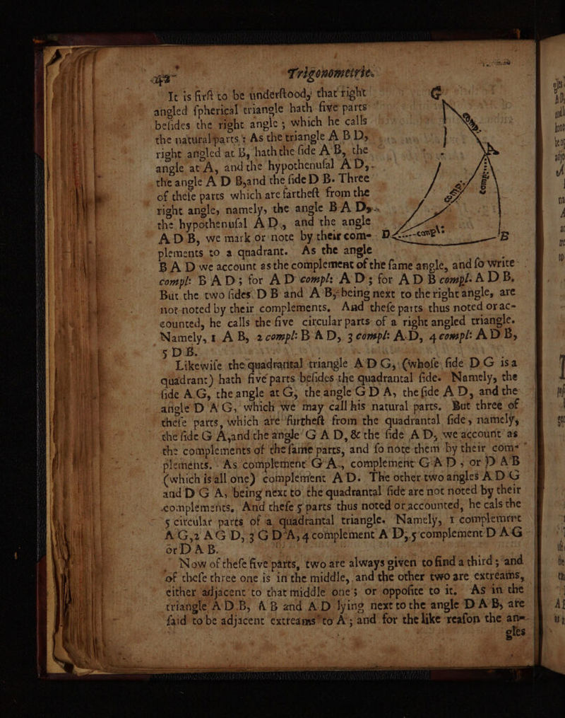 It is Girt to be underltood,: thar right angled {pherical triangle hath five parts belides the right angle ; which he calls the naturalparts : As the triangle A BD, right angled at B, hath the fide A’B, the angle at A, and the hypothenufal A'D,. the angle A D B,and the fide D B. Three of thele parts which are farthe(t from the right angle, namely, the angle BA Ds.. the hypothenufal AD., and the angle ADB, we mark or note by their come. plements to a quadrant. As the angle compl: BAD; for A D compl: ADs for AD B compl. A DB. But the two fides°D B and A’B} being next to the right angle, are nor-noted by their complements, Aad thefe parts thus noted orac- counted, he calls the five circular parts of a right angled triangle. vere : AB, 2compl:B AD, 3 compl: A.D, 4 compl: ADB, 5 DB. Aeag Likewife the quadrarital triangle A’D G, (whofe. fide DG isa quadrant) hath five parts befides the quadrantal fide- Namely, the Gde AG, theangle atG; theangle GD A, thefide A D, and the angle’D AG, which we may call his natural parts. But three of ~ thefe parts, which are’ furtheft from the quadrantal fide, nately, the fide G Ajand the angle’G A D, &amp; the fide AD, we account as the complements of the fame parts, and fo note them by their com plednéhts. As complement G'A., complement G'A D ; or ) AB | (which isall one) complement AD. The other. two angles AD G and DG A, being next to’ the quadrantal fide are not noted by their complements. And thefe 5 parts thus noted ot accounted, he cals the ~~ circular parts of a quadrantal triangle. Namely, 1 complemrnt | A he D, 3G DA, 4complement A D;.5 complement D AG - |