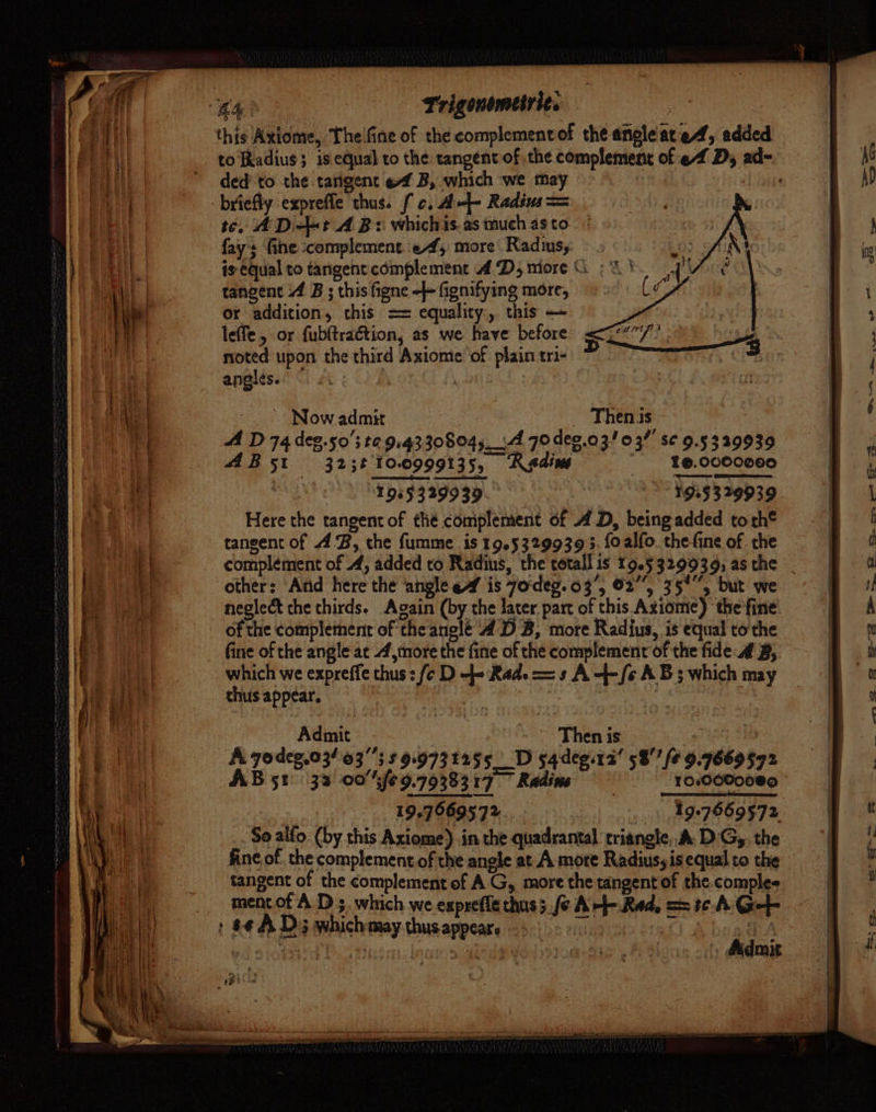this Axiome, The'fine of the complementof the angle ated, added to Radius; is equal to the tangent of the complement of ef Dy ad- ded'to the tarigent ef B, which ‘we may a ‘l Sohaa briefly expreffe thus. fc, Aef- Radius = te. ADi-bt A Bs whichis.as much asto fays fine complement. ef, more Radmsy is equal to tangent complement 4 D5 more G ; 3 tangent 4 B ; this figne -++ fignifying more, or addition, this == equality, this — leffe, or fubftrag&amp;tion, as we have before noted upon the third Axiome of plain tri- angles. | , 5 Now admit _ Thenis A D 74 deg.50's t2 914330804__4 70 deg.03/03”' se 9.5339939 AB5t 323t'10.0999135, Redine “ $@.0000000 ) 1965329939 | 1925329939 Here the tangent of the complement of A D, being added to th® traneent of AB, the fumme is 19.5329939 3. foalfo. thefine of the complement of 4, added to Radius, the totall is 19.5329939; asthe _ other: ‘And here the angle ef is 7o'deg.03’, 02°, 35°, but we neglect the thirds. Again (by the later part of this Axiome) the fine - of the complement of theanglé 4D B, more Radius, is equal tothe fine of the angle ac 4,more the fine of the complement of the fide # B, which we expreffe thus: fc D 4 Rad. = s A-+-/¢ AB; which may thus appear. | | pad dirprih Then is fe . | A yodeg.03/63's 5 9.9731255__D s4deg.12' 58” fe 9.7669572 AB 51° 33 00°%Gfe9.79383 17° Radine 10:0000080 - 19.7669572 «4997669572 So alfo (by this Axiome) in the quadrantal triangle,,A. D'G,, the fine of. the complement.of the angle at A more Radius, is equal to the tangent of the complement of A G, more the tangent of the comples mentofA D 3, which we exprefle thus5 fe A----Red, == t¢-A Get : $¢ A D3 which may thusappear. fit ae [A SOON 4 eee ath ', Admit