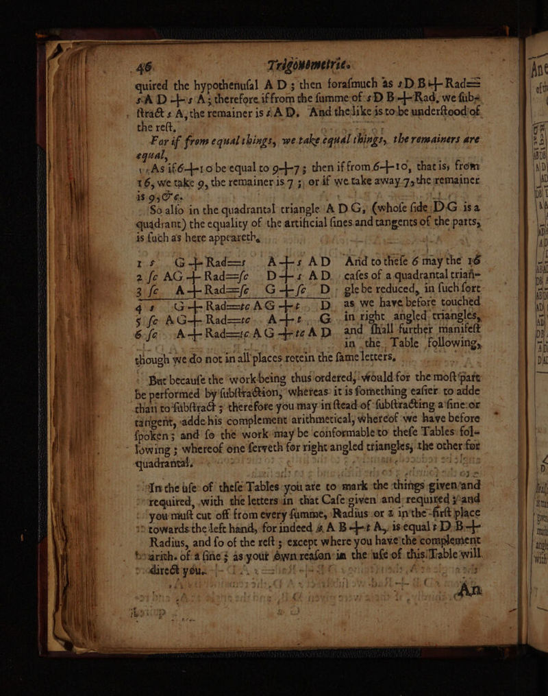 quired the hypothenufal A D ; then forafmuch as sD Bil- Rad= sA D +s A; therefore iffrom the fumme-of:s D B—-Rad, we fubs the re(t, : sf, i ee tae OY Far if from equal things, we.take equal things, the reneainers are egual . As i641 o beequal to. g-l-7; then if from 6-10, thatis; from 16, we take g, the remainer is. 7 ;) or if we take away.7,the remainer BAG heise sick ey Shot A Sieh Ad So alfo in the quadrantal triangle A DG; (whole fide: DG isa quadrant) the equalicy of the artificial fines. and tangents of the parts; is fuch as here appeareth, | ee 16 GERad=s As AD ‘Arid to thele 6 inay the 16 2 fc AG+Rad=(e D-+s AD, . cafes of a.quadrantal triafi- 3 fc A-+Rad=(7 G+/e D, glebe reduced, in fuch fore 5 fo AG+- Rad=te.. A-+-s,..G...in right, angled: triangles, 6fo At-Rad=toAG-—+FreAD and fhiall furcher mante(t ieee % aad vee in .the.. Table following, though wedo not inall’placesretein the fameletters, But becaufe the workbeing thus ordered,‘ would for the moft‘pate be performed by'fubltraction, ‘whereas: it is fornething eafter: to:adde than tofublitaG + therefore you may in ftead of ‘fubltraGting afine:or tangent, adde his complement arithmetical, whereof we have before {fpoken; and fo the work ‘may be conformable to: thefe Tables: fole quadrantal. ; Tm the afe: of thele' Tables you ate co mark the things given’/and requited, with the letters’n that Cafe:given and required j*and you mutt cut off from every fumme, ‘Radius or 1 in'the-firlt place » towards the left hand, for indeed 4 A B+ A,, is‘equalt D.B-+ Radius, and fo of the relt ; except where you have'the complement Fi i aire youn i | Higat 078 ie: LD : Ihal im {ha Mark anh With